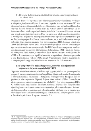 203Um Panorama Macroeconômico das Finanças Públicas (2007-2010)
2.1.4 O resumo da ópera: a carga tributária bruta vai voltar a subir (em porcentagem
do PIB) em 2010
Percebe-se do que foi exposto anteriormente que: i) os impostos sobre a produção
e a importação têm crescido em ritmo muito superior ao crescimento do PIB nos
últimos trimestres; ii) as contribuições previdenciárias e para os fundos públicos têm
crescido mais ou menos no mesmo ritmo do PIB nos últimos trimestres; e iii) os
impostos sobre a renda, o patrimônio e o capital têm tido, em média, crescimento
real negativo nos últimos trimestres. Uma vez que o peso relativo dos impostos sobre
a produção e a importação na carga tributária bruta é significativamente maior que
os dos demais grupos de tributos, estas conclusões por si só já indicam que a carga
tributária bruta deve se recuperar (em porcentagem do PIB) da queda sofrida em
2009. Esta hipótese parece ainda mais plausível quando se leva em consideração
que os maus resultados na arrecadação dos IRPCs se devem, em grande medida,
aos ajustes negativos que têm sido feitos nas declarações do IRPJ – ainda em função
da retração de 2009. Assim, a arrecadação deste último tributo – assim como a da
CSLL – deve(m) aumentar significativamente nos próximos trimestres, puxando
a taxa de crescimento real dos IRPCs em 2010 para terreno positivo e garantindo
a recuperação da carga tributária bruta em proporção do PIB neste ano.
2.2 O comportamento dos gastos públicos, excluindo as despesas com
pagamentos de juros, no período 2007-2010
Seguindo as contas nacionais, divide-se aqui o gasto público em quatro grandes
grupos: i) o consumo das administrações públicas; ii) as transferências de assistência
e previdência social e subsídios (TAPS); iii) a formação bruta de capital fixo do
governo; e iv) o pagamento (líquido) de juros sobre a dívida pública.19
A evolução
destes gastos em anos recentes aparece na tabela B.14 (em porcentagem do PIB).
O restante desta seção discute os determinantes da evolução dos três primeiros
tipos de gastos, assim como os números e conceitos relevantes sobre estes últimos.
A discussão sobre as despesas das administrações públicas com o pagamento
(líquido) de juros – intrinsecamente ligada ao tamanho e à composição dos ativos
e das dívidas públicas – fica para a subseção 2.3.
19. Os três primeiros tipos de gastos listados são usualmente classificados na literatura como despesas (ou gastos)
correntes, enquanto os gastos com a FBCF do governo são usualmente classificados como despesas (ou gastos) de
capital. O conceito de gasto público corrente agrega, assim, despesas de natureza muito distintas e, portanto, para este
estudo, não parece particularmente útil do ponto de vista analítico.
 