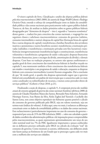 19Introdução
O oitavo capítulo do livro, Classificação e análise das despesas públicas federais
pela ótica macroeconômica (2002-2009), de autoria de Sérgio Wulff Gobetti e Rodrigo
Octávio Orair, estende o esforço de compatibilização entre os dados da contabili-
dade pública e das contas nacionais para praticamente todo o gasto público federal.
Tratou-se, de fato, de analisar os dados primários sobre os gastos públicos federais
desagregados por “elementos de despesa” – isto é, segundo a “natureza econômica”
destes gastos –, traduzi-los para conceitos das contas nacionais, e reagregá-los nas
seguintes classes e subclasses macroeconômicas: consumo do governo (salários,
consumo intermediário e outros); despesas de capital fixo (formação bruta de capital
fixo e outras despesas de capital); transferências a famílias (benefícios dos servidores
inativos e pensionistas e outros benefícios sociais); transferências a instituições pri-
vadas (subsídios e transferências a instituições privadas sem fins lucrativos); trans-
ferências intergovernamentais (transferências legais e constitucionais, transferências
voluntárias e transferências a programas de saúde e educação); despesas financeiras
(inversões financeiras, juros e encargos da dívida, amortizações da dívida); e demais
despesas. Com base na tradução proposta, os autores não apenas confirmaram o
quadro geral de forte crescimento das transferências federais às famílias traçado no
capítulo 5, mas mostraram também o forte crescimento das transferências federais
aos estados e municípios e aos programas de saúde e educação, enquanto as despesas
federais com consumo intermediário (custeio) ficaram estagnadas. Daí a conclusão
de que “de modo geral, o quadro das despesas apresentado sugere que o governo
federal está consolidando um padrão de intervenção que o caracteriza cada vez mais
como canalizador ou redistribuidor de recursos, e menos como provedor direto de
serviços públicos” (Gobetti e Orair 2010, p.21).
Finalizando a seção de despesas, o capítulo 9, A composição precisa das medidas
anuais do consumo agregado do governo das contas nacionais brasileiras referência 2000, de
autoria de Cláudio Hamilton Matos dos Santos, Bernardo Patta Schettini, Fernando
Henrique Esteves, Ivan Bastos da Silva, Kolai Zagbai Joel Yannick e Lucikelly dos
Santos Lima, tem como objetivo reproduzir tão fielmente quanto possível o cálculo
do consumo do governo publicado pelo IBGE, seja em valores nominais, seja em
termos reais (índices de volume). A ideia aqui, uma vez mais, é esclarecer as diferenças
conceituais entre os dados da contabilidade pública e os dados das contas nacionais.
Este esclarecimento é particularmente importante no caso do consumo do governo –
responsável por cerca de 21% do PIB (referência 2000) –, valor este calculado a partir
de dados contábeis das administrações públicas e de imputações pouco compreendidas
pelos macroeconomistas, as quais representam aproximadamente um terço de seu
valor nominal total (ou 7% do PIB). Igualmente importantes e pouco conhecidos
são os deflatores precisos utilizados pelo IBGE no cálculo da evolução “real” do
consumo do governo. Como mostram os autores, infelizmente, tais deflatores ainda
não fazem justiça ao fenômeno de um Estado que se preocupa e gasta cada vez mais
com a melhoria dos serviços aos cidadãos.
 