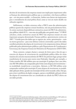 210 Um Panorama Macroeconômico das Finanças Públicas 2004-2011
decisões de investimento das empresas estatais tem implicações importantes sobre
as finanças das administrações públicas que as controlam e dos bancos públicos
que – em não pouca medida – as financiam. Ambos estes fatores são importantes
para o entendimento da atual política fiscal, como se verá em maior detalhe nas
subseções seguintes.
Infelizmente, os dados existentes sobre a FBCF, tanto das administrações
públicas quanto das empresas estatais brasileiras, não são particularmente bons.
As contas nacionais disponibilizam estimativas anuais da FBCF das administra-
ções públicas (tabela B.21) – mas estas são publicadas com grande atraso.25
O IBGE
calculava, ainda, estimativas anuais da FBCF das empresas estatais em uma
importante pesquisa denominada Finanças públicas, aparentemente extinta em
2007.26
Grande parte dos dados que se seguem são, assim, aproximações – mais
ou menos grosseiras – para estas últimas variáveis construídas a partir dos dados
contábeis primários das despesas de investimento (e de componentes destas últimas)
publicados pelas administrações públicas e pelo Departamento de Coordenação e
Governança das Empresas Estatais do Ministério do Planejamento (DEST/MP).
Nesse contexto, cumpre chamar a atenção do leitor para o fato de que o
conceito de despesas de investimento da contabilidade pública difere de várias
maneiras do conceito macroeconômico de FBCF. Em primeiro lugar, porque inclui
transferências de recursos para outros entes Federados. Quando, por exemplo, a
União transfere R$ 500 milhões para um município X qualquer fazer uma obra,
estes R$ 500 milhões são computados pela União como despesas de investimento –
na modalidade transferências a municípios. Ademais, os R$ 500 milhões serão
computados também pelo município X como despesas de investimento, na modali-
dade aplicações diretas, quando este município de fato estiver tocando a obra. Daí que,
para evitar o problema da dupla contagem, apenas a modalidade aplicações diretas
das despesas de investimento deve ser considerada no cálculo da FBCF efetiva em
um dado período.
25. Em outubro de 2010, quando este trabalho ficou pronto, a última estimativa anual do IBGE para a FBCF pública era
para 2006.A publicação de estimativas para 2007 e 2008 está prevista para novembro de 2010.
26. O último dado disponível, publicado em 2006, é relativo a 2003.A pesquisa Finanças públicas foi (aparentemente)
extinta sem que quaisquer explicações fossem dadas aos usuários desta pelo IBGE em 2007.
 
