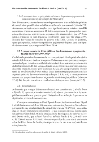 215Um Panorama Macroeconômico das Finanças Públicas (2007-2010)
2.2.4 O resumo da ópera: o gasto público exclusive as despesas com pagamentos de
juros devem cair (em porcentagem do PIB) em 2010
Nos últimos anos, a soma do consumo do governo com as transferências públicas
de assistência e previdência e subsídios tem flutuado em torno de 35% do PIB.
Ambas essas variáveis estão crescendo a taxas significativamente inferiores à do PIB
nos últimos trimestres, entretanto. O único componente do gasto público neste
estudo discutido que aparentemente vem crescendo a taxas maiores que o PIB nos
últimos trimestres é o item despesas de investimento – cujo valor não chega a 10%
da soma dos valores do consumo do governo e das TAPS. Conclui-se, portanto,
que o gasto público, exclusive despesas com pagamentos de juros, deve cair signi-
ficativamente em porcentagem do PIB em 2010.
2.3 O comportamento da dívida pública e das despesas com o pagamento
de juros no período 2007-201030
Os dados disponíveis sobre o tamanho e a composição da dívida pública brasileira
não são, infelizmente, fáceis de interpretar. Daí começa-se esta parte do texto apre-
sentando alguns conceitos contábeis indispensáveis à correta interpretação destes
dados (subseção 2.3.1). Em seguida, discute-se: i) o recente e controverso aumento
da dívida bruta do governo geral (subseção 2.3.2); ii) o comportamento recente
tanto da dívida líquida do setor público (e das administrações públicas) como do
superavit primário deste(as) último(as) (subseção 2.3.3); e iii) o comportamento
recente e as perspectivas da conta de juros das administrações públicas (subseção
2.3.4). Por fim, são resumidas as conclusões mais importantes (subseção 2.3.5).
2.3.1 Conceitos básicos
A discussão que se segue é fortemente baseada nos conceitos de: i) dívidas bruta
e líquida; ii) superavit primário e nominal; iii) ajustes patrimoniais; e iv) setor
público consolidado e governo geral. O objetivo desta subseção é apresentar os
significados precisos destes conceitos.
Começa-se notando que a dívida líquida de uma instituição qualquer é igual
à dívida bruta (ou total) desta última menos os seus ativos financeiros. Suponha-se,
por exemplo, que uma família tenha uma dívida bruta de R$ 250 mil – contraída,
diga-se, em um financiamento imobiliário – e que os únicos ativos da família sejam
um carro no valor de R$ 30 mil e uma caderneta de poupança no valor de R$ 15
mil. Deriva-se daí, que a dívida líquida da referida família é R$ 235 mil – isto
é, R$ 250 mil menos R$ 15 mil. Note-se o que valor do carro não é abatido do
valor da dívida bruta da família, visto que se trata de um ativo real, não de um
ativo financeiro.
30. Esta subseção se beneficiou sobremaneira da análise de Gobetti e Schettini (2010).
 