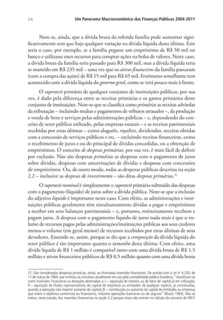 216 Um Panorama Macroeconômico das Finanças Públicas 2004-2011
Note-se, ainda, que a dívida bruta da referida família pode aumentar signi-
ficativamente sem que haja qualquer variação na dívida líquida desta última. Este
seria o caso, por exemplo, se a família pegasse um empréstimo de R$ 50 mil no
banco e utilizasse estes recursos para comprar ações na bolsa de valores. Neste caso,
a dívida bruta da família teria passado para R$ 300 mil, mas a dívida líquida teria
se mantido em R$ 235 mil – uma vez que os ativos financeiros da família passaram
(com a compra das ações) de R$ 15 mil para R$ 65 mil. Fenômeno semelhante tem
acontecido com a dívida líquida do governo geral, como se verá pouco mais à frente.
O superavit primário de qualquer conjunto de instituições públicas, por sua
vez, é dado pela diferença entre as receitas primárias e os gastos primários deste
conjunto de instituições. Note-se que se classifica como primárias as receitas advindas
da tributação – incluindo multas e pagamentos de tributos atrasados –, da produção
e venda de bens e serviços pelas administrações públicas – e, dependendo do con-
ceito de setor público utilizado, pelas empresas estatais – e as receitas patrimoniais
recebidas por estas últimas – como aluguéis, royalties, dividendos, receitas obtidas
com a concessão de serviços públicos e etc. – excluindo receitas financeiras, como
o recebimento de juros e ou do principal de dívidas concedidas, ou a obtenção de
empréstimos. O conceito de despesas primárias, por sua vez, é mais fácil de definir
por exclusão. Não são despesas primárias as despesas com o pagamento de juros
sobre dívidas, despesas com amortizações de dívidas e despesas com concessões
de empréstimos. Ou, de outro modo, todas as despesas públicas descritas na seção
2.2 – inclusive as despesas de investimento – são ditas despesas primárias.31
O superavit nominal é simplesmente o superavit primário subtraído das despesas
com o pagamento (líquido) de juros sobre a dívida pública. Note-se que a inclusão
do adjetivo líquido é importante neste caso. Com efeito, as administrações e insti-
tuições públicas geralmente têm simultaneamente dívidas a pagar e empréstimos
a receber em seus balanços patrimoniais – e, portanto, rotineiramente recebem e
pagam juros. A despesa com o pagamento líquido de juros nada mais é que o vo-
lume de recursos pagos pelas administrações/instituições públicas aos seus credores
menos o volume (em geral menor) de recursos recebidos por estas últimas de seus
devedores. Entende-se, assim, porque se diz que a composição da dívida líquida do
setor público é tão importante quanto o tamanho desta última. Com efeito, uma
dívida líquida de R$ 1 milhão é compatível tanto com uma dívida bruta de R$ 1,5
milhão e ativos financeiros públicos de R$ 0,5 milhão quanto com uma dívida bruta
31. São consideradas despesas primárias, ainda, as chamadas inversões financeiras. De acordo com a Lei no
4.320, de
17 de março de 1964, que instituiu os conceitos atualmente em uso pela contabilidade pública brasileira,“classificam-se
como Inversões Financeiras as dotações destinadas a: I – aquisição de imóveis, ou de bens de capital já em utilização;
II – aquisição de títulos representativos do capital de emprêsas ou entidades de qualquer espécie, já constituídas,
quando a operação não importe aumento do capital; III – constituição ou aumento do capital de entidades ou empresas
que visem a objetivos comerciais ou financeiros, inclusive operações bancárias ou de seguros” (Brasil, 1964). Não se
tratou, neste estudo, das inversões financeiras na seção 2.2 porque estas não entram no cálculo do conceito de FBCF.
 