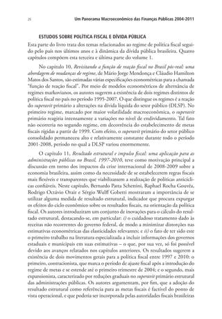 20 Um Panorama Macroeconômico das Finanças Públicas 2004-2011
ESTUDOS SOBRE POLÍTICA FISCAL E DÍVIDA PÚBLICA
Esta parte do livro trata dos temas relacionados ao regime de política fiscal segui-
do pelo país nos últimos anos e à dinâmica da dívida pública brasileira. Quatro
capítulos compõem esta terceira e última parte do volume 1.
No capítulo 10, Revisitando a função de reação fiscal no Brasil pós-real: uma
abordagem de mudanças de regime, de Mário Jorge Mendonça e Cláudio Hamilton
Matos dos Santos, são estimadas várias especificações econométricas para a chamada
“função de reação fiscal”. Por meio de modelos econométricos de alternância de
regimes markovianos, os autores sugerem a existência de dois regimes distintos de
política fiscal no país no período 1995-2007. O que distingue os regimes é a reação
do superavit primário a alterações na dívida líquida do setor público (DLSP). No
primeiro regime, marcado por maior volatilidade macroeconômica, o superavit
primário reagiria intensamente a variações no nível de endividamento. Tal fato
não ocorreria no segundo regime, em decorrência do estabelecimento de metas
fiscais rígidas a partir de 1999. Com efeito, o superavit primário do setor público
consolidado permaneceu alto e relativamente constante durante todo o período
2001-2008, período no qual a DLSP variou enormemente.
O capítulo 11, Resultado estrutural e impulso fiscal: uma aplicação para as
administrações públicas no Brasil, 1997-2010, teve como motivação principal a
discussão em torno dos impactos da crise internacional de 2008-2009 sobre a
economia brasileira, assim como da necessidade de se estabelecerem regras fiscais
mais flexíveis e transparentes que viabilizassem a realização de políticas anticícli-
cas confiáveis. Neste capítulo, Bernardo Patta Schettini, Raphael Rocha Gouvêa,
Rodrigo Octávio Orair e Sérgio Wulff Gobetti mostraram a importância de se
utilizar alguma medida de resultado estrutural, indicador que procura expurgar
os efeitos do ciclo econômico sobre os resultados fiscais, na orientação da política
fiscal. Os autores introduziram um conjunto de inovações para o cálculo do resul-
tado estrutural, destacando-se, em particular: i) o cuidadoso tratamento dado às
receitas não recorrentes do governo federal, de modo a minimizar distorções nas
estimativas econométricas das elasticidades relevantes; e ii) o fato de ter sido este
o primeiro trabalho na literatura especializada a incluir informações dos governos
estaduais e municipais em suas estimativas – o que, por sua vez, só foi possível
devido aos avanços relatados nos capítulos anteriores. Os resultados sugerem a
existência de dois movimentos gerais para a política fiscal entre 1997 e 2010: o
primeiro, contracionista, que marca o período de ajuste fiscal após a introdução do
regime de metas e se estende até o primeiro trimestre de 2004; e o segundo, mais
expansionista, caracterizado por reduções graduais no superavit primário estrutural
das administrações públicas. Os autores argumentam, por fim, que a adoção do
resultado estrutural como referência para as metas fiscais é factível do ponto de
vista operacional, e que poderia ser incorporada pelas autoridades fiscais brasileiras
 