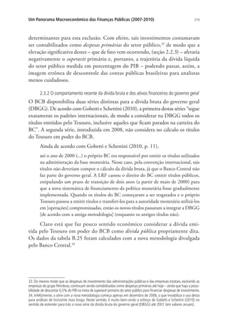 219Um Panorama Macroeconômico das Finanças Públicas (2007-2010)
determinantes para esta exclusão. Com efeito, tais investimentos costumavam
ser contabilizados como despesas primárias do setor público,33
de modo que a
elevação significativa destes – que de fato vem ocorrendo, (seção 2.2.3) – afetaria
negativamente o superavit primário e, portanto, a trajetória da dívida líquida
do setor público medida em porcentagem do PIB – podendo passar, assim, a
imagem errônea de descontrole das contas públicas brasileiras para analistas
menos cuidadosos.
2.3.2 O comportamento recente da dívida bruta e dos ativos financeiros do governo geral
O BCB disponibiliza duas séries distintas para a dívida bruta do governo geral
(DBGG). De acordo com Gobetti e Schettini (2010), a primeira destas séries “segue
exatamente os padrões internacionais, de modo a considerar na DBGG todos os
títulos emitidos pelo Tesouro, inclusive aqueles que ficam parados na carteira do
BC”. A segunda série, introduzida em 2008, não considera no cálculo os títulos
do Tesouro em poder do BCB.
Ainda de acordo com Gobetti e Schettini (2010, p. 11),
até o ano de 2000 (...) o próprio BC era responsável por emitir os títulos utilizados
na administração da base monetária. Nesse caso, pela convenção internacional, tais
títulos não deveriam compor o cálculo da dívida bruta, já que o Banco Central não
faz parte do governo geral. A LRF cassou o direito do BC emitir títulos públicos,
estipulando um prazo de transição de dois anos (a partir de maio de 2000) para
que a nova sistemática de financiamento da política monetária fosse gradualmente
implementada. Quando os títulos do BC começaram a ser resgatados e o próprio
Tesouro passou a emitir títulos e transferi-los para a autoridade monetária utilizá-los
em [operações] compromissadas, então os novos títulos passaram a integrar a DBGG
[de acordo com a antiga metodologia] (enquanto os antigos títulos não).
Claro está que faz pouco sentido econômico considerar a dívida emi-
tida pelo Tesouro em poder do BCB como dívida pública propriamente dita.
Os dados da tabela B.25 foram calculados com a nova metodologia divulgada
pelo Banco Central.34
33. Do mesmo modo que as despesas de investimento das administrações públicas e das empresas estatais, excluindo as
empresas do grupo Petrobras,continuam sendo contabilizadas como despesas primárias até hoje – ainda que haja a possi-
bilidade de descontar 0,5% do PIB na meta de superavit primário do setor público para financiar despesas de investimento.
34. Infelizmente, a série com a nova metodologia começa apenas em dezembro de 2006, o que inviabiliza o uso desta
para análises de horizonte mais longo. Neste sentido, é muito bem-vindo o esforço de Gobetti e Schettini (2010) no
sentido de estender para trás a nova série da dívida bruta do governo geral (DBGG) até 2001 (em valores anuais).
 