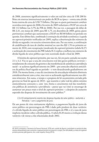 223Um Panorama Macroeconômico das Finanças Públicas (2007-2010)
de 2008, aumentou significativamente o valor em real dos cerca de US$ 200 bi-
lhões em reservas internacionais em poder do BCB na época – contra uma dívida
bruta externa de cerca de US$ 75 bilhões. Daí que os ajustes patrimoniais cambiais
ocorridos entre agosto de 2008 e fevereiro de 2009 reduziram a DLSP em cerca de
R$ 112 bilhões (ou 3,7% do PIB de 2008). Por sua vez, a passagem do dólar de
R$ 2,31, em março de 2009, para R$ 1,75, em dezembro de 2009, gerou ajustes
patrimoniais cambiais que aumentaram a DLSP em R$ 80 bilhões no período em
questão. Este último fato, combinado à contração da atividade econômica e à queda
no superavit primário verificadas em 2009, explica a deterioração dos números da
dívida no segundo e no terceiro trimestres desse ano. Por seu turno, a combinação
de estabilização da taxa de câmbio nominal na casa dos R$ 1,70 no primeiro se-
mestre de 2010, com recuperação (moderada) do superavit primário (tabela B.27)
e aceleração do crescimento do PIB (tabela B.1) explica a melhora nos números da
dívida líquida do setor público que vem ocorrendo desde o final de 2009.
A história do superavit primário, por sua vez, foi em parte contada nas seções
2.1 e 2.2. Viu-se que a taxa de crescimento real dos gastos públicos correntes –
notadamente do consumo do governo e das transferências de assistência e previdência
social – se acelerou significativamente em 2009 – por conta dos objetivos anticícli-
cos da política fiscal seguida no período – e vem desacelerando gradualmente em
2010. Da mesma forma, a taxa de crescimento da arrecadação tributária diminuiu
consideravelmente com a crise, mas vem se acelerando significativamente nos últi-
mos trimestres. Em suma, o tempo e a proposta de lei orçamentária enviada pelo
governo no final de agosto de 2010 – que mantém o valor real do salário mínimo
essencialmente constante e, com isto, limita o crescimento real das transferên-
cias públicas de assistência e previdência – parece que vai (vão) se encarregar de
aumentar um pouco mais o nível do superavit primário – a despeito do aumento
esperado das despesas de investimento do setor público.40
2.3.4 O comportamento recente das despesas líquidas do setor público – excluindo a
Petrobras – com o pagamento de juros
De um ponto de vista estritamente algébrico, o pagamento líquido de juros do
setor público em porcentagem do PIB é dado pelo produto de duas variáveis:
i) a dívida líquida do setor público em porcentagem do PIB; e ii) a taxa de juros
implícita incidente sobre a dívida pública. A tabela B.28 mostra a evolução destas
variáveis e de outras a elas relacionadas desde 2002.
40.Até lá, entretanto, a Secretaria do Tesouro Nacional (STN) vem usando de alguma criatividade no sentido de obter
receitas extraordinárias para aumentar o superavit primário do governo e cumprir, com dificuldade, as metas de superavit
primário previstas pelo governo.Ver, a este respeito, Oreng (2010).
 