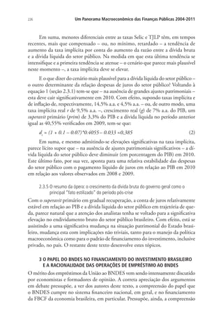 226 Um Panorama Macroeconômico das Finanças Públicas 2004-2011
Em suma, menores diferenciais entre as taxas Selic e TJLP têm, em tempos
recentes, mais que compensado – ou, no mínimo, retardado – a tendência de
aumento da taxa implícita por conta do aumento da razão entre a dívida bruta
e a dívida líquida do setor público. Na medida em que esta última tendência se
intensifique e a primeira tendência se atenue – o cenário que parece mais plausível
neste momento –, a taxa implícita deve se elevar.
E o que dizer do cenário mais plausível para a dívida líquida do setor público –
o outro determinante da relação despesas de juros do setor público? Voltando à
equação 1 (seção 2.3.1) tem-se que – na ausência de grandes ajustes patrimoniais –
esta deve cair significativamente em 2010. Com efeito, supondo taxas implícita e
de inflação de, respectivamente, 14,5% a.a. e 4,5% a.a. – ou, de outro modo, uma
taxa implícita real r de 9,5% a.a. –, crescimento real (g) de 7% a.a. do PIB, um
superavit primário (prim) de 3,3% do PIB e a dívida líquida no período anterior
igual as 40,55% verificados em 2009, tem-se que:
dt
≈ (1 + 0.1 – 0.07)*0.4055– 0.033 ≈0,385 (2)
Em suma, e mesmo admitindo-se elevações significativas na taxa implícita,
parece lícito supor que – na ausência de ajustes patrimoniais significativos – a dí-
vida líquida do setor público deve diminuir (em porcentagem do PIB) em 2010.
Este último fato, por sua vez, aponta para uma relativa estabilidade das despesas
do setor público com o pagamento líquido de juros em relação ao PIB em 2010
em relação aos valores observados em 2008 e 2009.
2.3.5 O resumo da ópera: o crescimento da dívida bruta do governo geral como o
principal “fato estilizado” do período pós-crise
Com o superavit primário em gradual recuperação, a conta de juros relativamente
estável em relação ao PIB e a dívida líquida do setor público em trajetória de que-
da, parece natural que a atenção dos analistas tenha se voltado para a significativa
elevação no endividamento bruto do setor público brasileiro. Com efeito, está se
assistindo a uma significativa mudança na situação patrimonial do Estado brasi-
leiro, mudança esta com implicações não triviais, tanto para o manejo da política
macroeconômica como para o padrão de financiamento do investimento, inclusive
privado, no país. O restante deste texto desenvolve estes tópicos.
3 O PAPEL DO BNDES NO FINANCIAMENTO DO INVESTIMENTO BRASILEIRO
E A RACIONALIDADE DAS OPERAÇÕES DE EMPRÉSTIMO AO BNDES
O mérito dos empréstimos da União ao BNDES vem sendo intensamente discutido
por economistas e formadores de opinião. A correta apreciação dos argumentos
em debate pressupõe, a ver dos autores deste texto, a compreensão do papel que
o BNDES cumpre no sistema financeiro nacional, em geral, e no financiamento
da FBCF da economia brasileira, em particular. Pressupõe, ainda, a compreensão
 