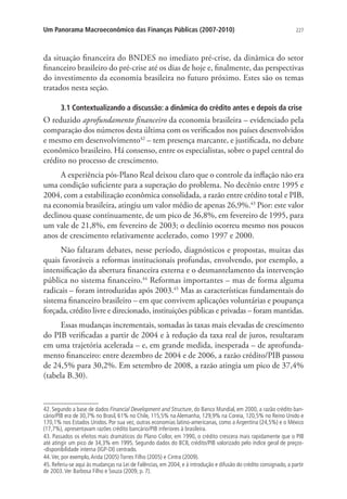 227Um Panorama Macroeconômico das Finanças Públicas (2007-2010)
da situação financeira do BNDES no imediato pré-crise, da dinâmica do setor
financeiro brasileiro do pré-crise até os dias de hoje e, finalmente, das perspectivas
do investimento da economia brasileira no futuro próximo. Estes são os temas
tratados nesta seção.
3.1 Contextualizando a discussão: a dinâmica do crédito antes e depois da crise
O reduzido aprofundamento financeiro da economia brasileira – evidenciado pela
comparação dos números desta última com os verificados nos países desenvolvidos
e mesmo em desenvolvimento42
– tem presença marcante, e justificada, no debate
econômico brasileiro. Há consenso, entre os especialistas, sobre o papel central do
crédito no processo de crescimento.
A experiência pós-Plano Real deixou claro que o controle da inflação não era
uma condição suficiente para a superação do problema. No decênio entre 1995 e
2004, com a estabilização econômica consolidada, a razão entre crédito total e PIB,
na economia brasileira, atingiu um valor médio de apenas 26,9%.43
Pior: este valor
declinou quase continuamente, de um pico de 36,8%, em fevereiro de 1995, para
um vale de 21,8%, em fevereiro de 2003; o declínio ocorreu mesmo nos poucos
anos de crescimento relativamente acelerado, como 1997 e 2000.
Não faltaram debates, nesse período, diagnósticos e propostas, muitas das
quais favoráveis a reformas institucionais profundas, envolvendo, por exemplo, a
intensificação da abertura financeira externa e o desmantelamento da intervenção
pública no sistema financeiro.44
Reformas importantes – mas de forma alguma
radicais – foram introduzidas após 2003.45
Mas as características fundamentais do
sistema financeiro brasileiro – em que convivem aplicações voluntárias e poupança
forçada, crédito livre e direcionado, instituições públicas e privadas – foram mantidas.
Essas mudanças incrementais, somadas às taxas mais elevadas de crescimento
do PIB verificadas a partir de 2004 e à redução da taxa real de juros, resultaram
em uma trajetória acelerada – e, em grande medida, inesperada – de aprofunda-
mento financeiro: entre dezembro de 2004 e de 2006, a razão crédito/PIB passou
de 24,5% para 30,2%. Em setembro de 2008, a razão atingia um pico de 37,4%
(tabela B.30).
42. Segundo a base de dados Financial Development and Structure, do Banco Mundial, em 2000, a razão crédito ban-
cário/PIB era de 30,7% no Brasil, 61% no Chile, 115,5% na Alemanha, 129,9% na Coreia, 120,5% no Reino Unido e
170,1% nos Estados Unidos. Por sua vez, outras economias latino-americanas, como a Argentina (24,5%) e o México
(17,7%), apresentavam razões crédito bancário/PIB inferiores à brasileira.
43. Passados os efeitos mais dramáticos do Plano Collor, em 1990, o crédito crescera mais rapidamente que o PIB
até atingir um pico de 34,3% em 1995. Segundo dados do BCB, crédito/PIB valorizado pelo índice geral de preços-
-disponibilidade interna (IGP-DI) centrado.
44.Ver, por exemplo,Arida (2005) Torres Filho (2005) e Cintra (2009).
45. Referiu-se aqui às mudanças na Lei de Falências, em 2004, e à introdução e difusão do crédito consignado, a partir
de 2003.Ver Barbosa Filho e Souza (2009, p. 7).
 