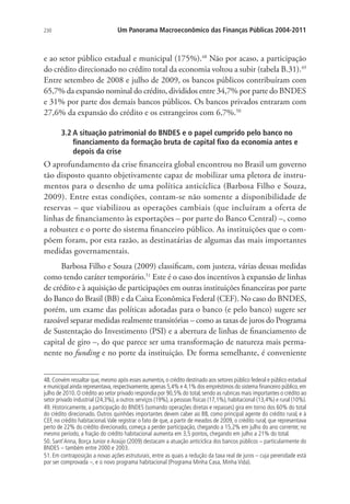 230 Um Panorama Macroeconômico das Finanças Públicas 2004-2011
e ao setor público estadual e municipal (175%).48
Não por acaso, a participação
do crédito direcionado no crédito total da economia voltou a subir (tabela B.31).49
Entre setembro de 2008 e julho de 2009, os bancos públicos contribuíram com
65,7% da expansão nominal do crédito, divididos entre 34,7% por parte do BNDES
e 31% por parte dos demais bancos públicos. Os bancos privados entraram com
27,6% da expansão do crédito e os estrangeiros com 6,7%.50
3.2 A situação patrimonial do BNDES e o papel cumprido pelo banco no
financiamento da formação bruta de capital fixo da economia antes e
depois da crise
O aprofundamento da crise financeira global encontrou no Brasil um governo
tão disposto quanto objetivamente capaz de mobilizar uma pletora de instru-
mentos para o desenho de uma política anticíclica (Barbosa Filho e Souza,
2009). Entre estas condições, contam-se não somente a disponibilidade de
reservas – que viabilizou as operações cambiais (que incluíram a oferta de
linhas de financiamento às exportações – por parte do Banco Central) –, como
a robustez e o porte do sistema financeiro público. As instituições que o com-
põem foram, por esta razão, as destinatárias de algumas das mais importantes
medidas governamentais.
Barbosa Filho e Souza (2009) classificam, com justeza, várias dessas medidas
como tendo caráter temporário.51
Este é o caso dos incentivos à expansão de linhas
de crédito e à aquisição de participações em outras instituições financeiras por parte
do Banco do Brasil (BB) e da Caixa Econômica Federal (CEF). No caso do BNDES,
porém, um exame das políticas adotadas para o banco (e pelo banco) sugere ser
razoável separar medidas realmente transitórias – como as taxas de juros do Programa
de Sustentação do Investimento (PSI) e a abertura de linhas de financiamento de
capital de giro –, do que parece ser uma transformação de natureza mais perma-
nente no funding e no porte da instituição. De forma semelhante, é conveniente
48.Convém ressaltar que,mesmo após esses aumentos,o crédito destinado aos setores público federal e público estadual
e municipal ainda representava,respectivamente,apenas 5,4% e 4,1% dos empréstimos do sistema financeiro público,em
julho de 2010. O crédito ao setor privado respondia por 90,5% do total, sendo as rubricas mais importantes o crédito ao
setor privado industrial (24,3%), a outros serviços (19%), a pessoas físicas (17,1%), habitacional (13,4%) e rural (10%).
49. Historicamente, a participação do BNDES (somando operações diretas e repasses) gira em torno dos 60% do total
do crédito direcionado. Outros quinhões importantes devem caber ao BB, como principal agente do crédito rural, e à
CEF, no crédito habitacional.Vale registrar o fato de que, a partir de meados de 2009, o crédito rural, que representava
perto de 22% do crédito direcionado, começa a perder participação, chegando a 15,2% em julho do ano corrente; no
mesmo período, a fração do crédito habitacional aumenta em 3,5 pontos, chegando em julho a 21% do total.
50. Sant’Anna, Borça Junior e Araújo (2009) destacam a atuação anticíclica dos bancos públicos – particularmente do
BNDES – também entre 2000 e 2003.
51. Em contraposição a novas ações estruturais, entre as quais a redução da taxa real de juros – cuja perenidade está
por ser comprovada –, e o novo programa habitacional (Programa Minha Casa, Minha Vida).
 