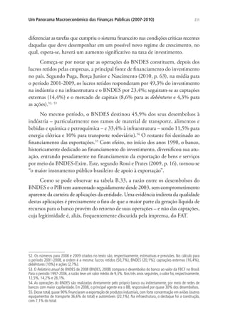 231Um Panorama Macroeconômico das Finanças Públicas (2007-2010)
diferenciar as tarefas que cumpriu o sistema financeiro nas condições críticas recentes
daquelas que deve desempenhar em um possível novo regime de crescimento, no
qual, espera-se, haverá um aumento significativo na taxa de investimento.
Começa-se por notar que as operações do BNDES constituem, depois dos
lucros retidos pelas empresas, a principal fonte de financiamento do investimento
no país. Segundo Puga, Borça Junior e Nascimento (2010, p. 63), na média para
o período 2001-2009, os lucros retidos responderam por 49,3% do investimento
na indústria e na infraestrutura e o BNDES por 23,4%; seguiram-se as captações
externas (14,4%) e o mercado de capitais (8,6% para as debêntures e 4,3% para
as ações).52, 53
No mesmo período, o BNDES destinou 45,9% dos seus desembolsos à
indústria – particularmente nos ramos de material de transporte, alimentos e
bebidas e química e petroquímica – e 33,4% à infraestrutura – sendo 11,5% para
energia elétrica e 10% para transporte rodoviário).54
O restante foi destinado ao
financiamento das exportações.55
Com efeito, no início dos anos 1990, o banco,
historicamente dedicado ao financiamento do investimento, diversificou sua atu-
ação, entrando pesadamente no financiamento da exportação de bens e serviços
por meio do BNDES-Exim. Este, segundo Rossi e Prates (2009, p. 16), tornou-se
“o maior instrumento público brasileiro de apoio à exportação”.
Como se pode observar na tabela B.33, a razão entre os desembolsos do
BNDES e o PIB tem aumentado seguidamente desde 2003, sem comprometimento
aparente da carteira de aplicações da entidade. Uma evidência indireta da qualidade
destas aplicações é precisamente o fato de que a maior parte da geração líquida de
recursos para o banco provém do retorno de suas operações – e não das captações,
cuja legitimidade é, aliás, frequentemente discutida pela imprensa, do FAT.
52. Os números para 2008 e 2009 citados no texto são, respectivamente, estimativas e previsões. No cálculo para
o período 2001-2008, a ordem é a mesma: lucros retidos (50,7%), BNDES (20,1%), captações externas (16,4%),
debêntures (10%) e ações (2,7%).
53. O Relatório anual do BNDES de 2008 (BNDES, 2008) compara o desembolso do banco ao valor da FBCF no Brasil.
Para o período 1997-2006, a razão teve um valor médio de 9,3%. Nos três anos seguintes, o valor foi, respectivamente,
12,5%, 14,2% e 26,1%.
54. As operações do BNDES são realizadas diretamente pelo próprio banco ou indiretamente, por meio de redes de
bancos com maior capilaridade. Em 2008, o principal agente era o BB, responsável por quase 30% dos desembolsos.
55. Desse total, quase 90% financiaram a exportação de produtos industriais, com forte concentração em aviões (outros
equipamentos de transporte 36,6% do total) e automóveis (22,1%). Na infraestrutura, o destaque foi a construção,
com 7,1% do total.
 