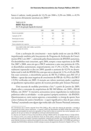 234 Um Panorama Macroeconômico das Finanças Públicas 2004-2011
banco é cadente, tendo passado de 12,1% em 2006 a 3,3% em 2008, e a 0,5%
nos marcos obviamente anormais em 2009.60
TABELA B.35
BNDES: fluxo de caixa
(Em % da geração líquida de recursos)
2006 2007 2008 2009
Retorno de operações 72 78,6 56,5 47,7
Captações do FAT 12 2,1 3,3 0,5
Monetização de ativos 16 18,3 8,1 7,3
Captação do mercado – 1 6,6 2,1
Outras captações com o governo – – 25,5 42,5
Fonte: BNDES (2006; 2007; 2008) e Leal (2010).
Elaboração dos autores.
Com a aceleração do crescimento – mais rápida ainda no caso da FBCF,
impulsionada também pelo lançamento do Programa de Aceleração do Cresci-
mento (PAC) em 2007 – a demanda pelos financiamentos do BNDES aumentou.
Os desembolsos reais cresceram, após 2004, sempre a taxas superiores às do PIB.
Em 2007 e 2008, anos em que a FBCF aumentou a uma taxa próxima de 13%,
os desembolsos aumentaram, respectivamente, em 17,2% e 32,3%. Mas o salto
realmente espetacular se deu em 2009, quando o aumento de 42,1% no desem-
bolso total (e real) do BNDES fez com que este se alçasse de 3,1% a 4,4% do PIB.
Em reais correntes, o desembolso passou de R$ 92,2 bilhões para R$ 137,4
bilhões – apesar das taxas negativas de crescimento do PIB (de -0,19%) e da FBCF
(-9,9%) verificadas em 2009. A menção aos valores nominais ajuda a aquilatar
os igualmente espetaculares aportes de recursos providos pelo Tesouro Nacional.
Uma sucessão de medidas provisórias e leis,61
a partir de janeiro de 2009,
dispôs sobre a concessão de empréstimos de R$ 100 bilhões, em 2009, e R$ 80
bilhões, em 2010.62
A iniciativa acrescentou novos ingredientes às tradicionais
polêmicas sobre as atividades – se não quanto à própria existência – do BNDES.
Questionaram-se, entre outros aspectos, a necessidade e o timing do aporte, bem
como o balanço de custos e benefícios – e aqui é significativo o fato de que a única
“balança” escrutinada com algum rigor tenha sido a doTesouro Nacional; entretanto,
60. O fenômeno não é recente: segundo Torres Filho (2009, p. 46), o valor dos retornos de operações – somados à
monetização de ativos, menos importante – é superior a 60% dos desembolsos do BNDES desde pelo menos 1997.
A queda na participação do retorno de operações no fluxo total se deve ao aumento das outras captações com o
governo, de vez que os índices de inadimplência continuam extremamente baixos.
61. Descrita com detalhe em Tesouro Nacional (Brasil, 2010g) e BNDES (2010).Ver também Pereira e Simões (2010).
62. O Tesouro emitiu uma carteira de diferentes títulos da dívida pública, colocada à disposição do BNDES para mo-
netização no mercado secundário. O primeiro empréstimo, composto por tranches com remunerações distintas, tinha
prazo total de trinta anos e carência do principal de cinco anos.A Medida Provisória (MP) no
472/2009, que autorizou a
captação dos R$ 80 bilhões adicionais, também alongou os prazos de pagamento (Aronovich e Rigolon, 2010, p. 115).
 