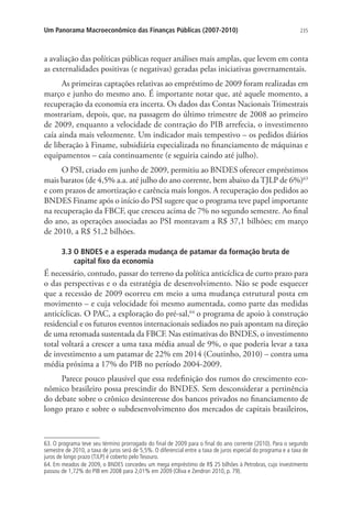 235Um Panorama Macroeconômico das Finanças Públicas (2007-2010)
a avaliação das políticas públicas requer análises mais amplas, que levem em conta
as externalidades positivas (e negativas) geradas pelas iniciativas governamentais.
As primeiras captações relativas ao empréstimo de 2009 foram realizadas em
março e junho do mesmo ano. É importante notar que, até aquele momento, a
recuperação da economia era incerta. Os dados das Contas Nacionais Trimestrais
mostrariam, depois, que, na passagem do último trimestre de 2008 ao primeiro
de 2009, enquanto a velocidade de contração do PIB arrefecia, o investimento
caía ainda mais velozmente. Um indicador mais tempestivo – os pedidos diários
de liberação à Finame, subsidiária especializada no financiamento de máquinas e
equipamentos – caía continuamente (e seguiria caindo até julho).
O PSI, criado em junho de 2009, permitiu ao BNDES oferecer empréstimos
mais baratos (de 4,5% a.a. até julho do ano corrente, bem abaixo da TJLP de 6%)63
e com prazos de amortização e carência mais longos. A recuperação dos pedidos ao
BNDES Finame após o início do PSI sugere que o programa teve papel importante
na recuperação da FBCF, que cresceu acima de 7% no segundo semestre. Ao final
do ano, as operações associadas ao PSI montavam a R$ 37,1 bilhões; em março
de 2010, a R$ 51,2 bilhões.
3.3 O BNDES e a esperada mudança de patamar da formação bruta de
capital fixo da economia
É necessário, contudo, passar do terreno da política anticíclica de curto prazo para
o das perspectivas e o da estratégia de desenvolvimento. Não se pode esquecer
que a recessão de 2009 ocorreu em meio a uma mudança estrutural posta em
movimento – e cuja velocidade foi mesmo aumentada, como parte das medidas
anticíclicas. O PAC, a exploração do pré-sal,64
o programa de apoio à construção
residencial e os futuros eventos internacionais sediados no país apontam na direção
de uma retomada sustentada da FBCF. Nas estimativas do BNDES, o investimento
total voltará a crescer a uma taxa média anual de 9%, o que poderia levar a taxa
de investimento a um patamar de 22% em 2014 (Coutinho, 2010) – contra uma
média próxima a 17% do PIB no período 2004-2009.
Parece pouco plausível que essa redefinição dos rumos do crescimento eco-
nômico brasileiro possa prescindir do BNDES. Sem desconsiderar a pertinência
do debate sobre o crônico desinteresse dos bancos privados no financiamento de
longo prazo e sobre o subdesenvolvimento dos mercados de capitais brasileiros,
63. O programa teve seu término prorrogado do final de 2009 para o final do ano corrente (2010). Para o segundo
semestre de 2010, a taxa de juros será de 5,5%. O diferencial entre a taxa de juros especial do programa e a taxa de
juros de longo prazo (TJLP) é coberto pelo Tesouro.
64. Em meados de 2009, o BNDES concedeu um mega empréstimo de R$ 25 bilhões à Petrobras, cujo investimento
passou de 1,72% do PIB em 2008 para 2,01% em 2009 (Oliva e Zendron 2010, p. 79).
 