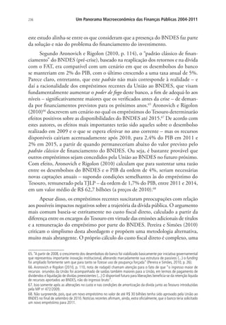 236 Um Panorama Macroeconômico das Finanças Públicas 2004-2011
este estudo alinha-se entre os que consideram que a presença do BNDES faz parte
da solução e não do problema do financiamento do investimento.
Segundo Aronovich e Rigolon (2010, p. 114), o “padrão clássico de finan-
ciamento” do BNDES (pré-crise), baseado na reaplicação dos retornos e na dívida
com o FAT, era compatível com um cenário em que os desembolsos do banco
se manteriam em 2% do PIB, com o último crescendo a uma taxa anual de 5%.
Parece claro, entretanto, que este padrão não mais corresponde à realidade – e
daí a racionalidade dos empréstimos recentes da União ao BNDES, que visam
fundamentalmente aumentar o poder de fogo deste banco, a fim de adequá-lo aos
níveis – significativamente maiores que os verificados antes da crise – de deman-
da por financiamentos previstos para os próximos anos.65
Aronovich e Rigolon
(2010)66
descrevem um cenário no qual os empréstimos do Tesouro determinarão
efeitos positivos sobre as disponibilidades do BNDES até 2015.67
De acordo com
estes autores, os efeitos mais importantes terão sido aqueles sobre o desembolso
realizado em 2009 e o que se espera efetivar no ano corrente – mas os recursos
disponíveis cairiam acentuadamente após 2010, para 2,4% do PIB em 2011 e
2% em 2015, a partir de quando permaneceriam abaixo do valor previsto pelo
padrão clássico de financiamento do BNDES. Ou seja, é bastante provável que
outros empréstimos sejam concedidos pela União ao BNDES no futuro próximo.
Com efeito, Aronovich e Rigolon (2010) calculam que para sustentar uma razão
entre os desembolsos do BNDES e o PIB da ordem de 4%, seriam necessárias
novas captações anuais – supondo condições semelhantes às do empréstimo do
Tesouro, remunerado pela TJLP – da ordem de 1,7% do PIB, entre 2011 e 2014,
em um valor médio de R$ 62,7 bilhões (a preços de 2010).68
Apesar disso, os empréstimos recentes suscitaram preocupações com relação
aos possíveis impactos negativos sobre a trajetória da dívida pública. O argumento
mais comum baseia-se estritamente no custo fiscal direto, calculado a partir da
diferença entre os encargos doTesouro em virtude das emissões adicionais de títulos
e a remuneração do empréstimo por parte do BNDES. Pereira e Simões (2010)
criticam o simplismo desta abordagem e propõem uma metodologia alternativa,
muito mais abrangente. O próprio cálculo do custo fiscal direto é complexo, uma
65.“A partir de 2008, o crescimento dos desembolsos do banco foi viabilizado basicamente por iniciativa governamental
que representou importante inovação institucional, alterando marcadamente sua estrutura de passivos (...) o funding
foi ampliado fortemente sem que para tanto se fizesse uso de poupança forçada” (Pereira e Simões, 2010, p. 26).
66. Aronovich e Rigolon (2010, p. 110, nota de rodapé) chamam atenção para o fato de que “o ingresso maior de
recursos oriundos da União foi acompanhado de saídas também maiores para a União, em termos de pagamento de
dividendos e liquidação de dívidas preexistentes (...) O disponível futuro para liberações beneficia-se da retenção líquida
de recursos aportados ao BNDES, não do ingresso bruto”.
67. Isso somente após as alterações no custo e nas condições de amortização da dívida junto ao Tesouro introduzidas
pela MP no
472/2009.
68. Não surpreende, pois, que um novo empréstimo no valor de até R$ 30 bilhões tenha sido aprovado pela União ao
BNDES no final de setembro de 2010. Notícias recentes afirmam, ainda, extra oficialmente, que o banco teria solicitado
um novo empréstimo para 2011.
 
