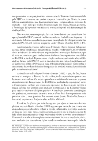237Um Panorama Macroeconômico das Finanças Públicas (2007-2010)
vez que envolve a comparação entre a remuneração do Tesouro – basicamente dada
pela TJLP – e o custo de um passivo em parte constituído por dívidas de prazo
inferior ao empréstimo e que deverão ser renovadas – pelas condições correntes de
mercado – e em parte por títulos de remuneração pós-fixada. Requer, portanto,
a formulação de hipóteses com relação à evolução do perfil e da remuneração da
dívida pública.
Não obstante, essa comparação deixa de lado o fato de que os resultados das
operações do BNDES “retornarão aoTesouro na forma de dividendos, impostos (...)
ou retenção de lucros, redundando, nesse caso, na ampliação do valor patrimonial das
ações do BNDES, sob controle integral da União” (Pereira e Simões, 2010, p. 14).
A estimativa dos retornos na forma de dividendos e lucros depende da hipótese
adotada para a rentabilidade das carteiras de crédito e renda variável. Possivelmente
ainda mais incerta é a estimativa dos impactos sobre a arrecadação de impostos, que
só pode ser construída, para um horizonte similar ao dos empréstimos concedidos
ao BNDES, a partir de hipóteses com relação: ao impacto da maior disponibili-
dade de fundos pelo BNDES sobre o investimento; aos efeitos (multiplicadores)
de curto prazo sobre o PIB (dada a carga tributária marginal); aos efeitos sobre o
crescimento do produto derivados da expansão do produto potencial possibilitada
pelo investimento adicional.
A simulação realizada por Pereira e Simões (2010) – que, de fato, busca
estimar o custo para o Tesouro da não realização do empréstimo – procura ser
bastante conservadora. Os autores postulam um efeito relativamente pequeno
do racionamento das operações do BNDES (na ausência do empréstimo) sobre
o investimento; supõem um retorno das operações do banco muito inferior à
média auferida nos últimos anos; analisam as implicações de diferentes valores
para a relação incremental capital/produto. A simulação, para várias combinações
dos parâmetros, mostra que, em trinta anos, o efeito fiscal dos empréstimos seria
positivo, com o valor presente dos retornos totais (juros, dividendos, lucros e
impostos) superando o dos juros sobre a dívida adicional.
Exercícios do gênero, por mais abrangentes que sejam, serão sempre incom-
pletos e incertos. Pereira e Simões (2010) sugerem, por exemplo, que o aumento
do produto potencial poderia reduzir a pressão inflacionária e permitir a adoção
de taxas de juros mais baixas. Expressamente, admitem que a simulação deixa de
lado efeitos (aceleradores) de longo prazo sobre o PIB e o próprio investimento.69
Um exercício ainda mais completo – mas não menos incerto – envolveria, ainda,
uma avaliação das possíveis restrições à aceleração do crescimento pelo lado da
69. Note-se que “o prazo médio dos ﬁnanciamentos do BNDES é inferior ao dos ﬁnanciamentos mobilizados pela STN
(cerca de um terço), o que signiﬁca que novos projetos no futuro serão apoiados pelo funding aportado, quando o
retorno dos ativos ﬁnanciados pelo BNDES permitir a concessão de novos ﬁnanciamentos de longo prazo pelo Banco”
(Pereira e Simões, 2010, p. 37).
 
