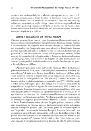 22 Um Panorama Macroeconômico das Finanças Públicas 2004-2011
administração patrimonial vigente produziria, muito provavelmente, uma taxa de
juros implícita crescente ao longo dos anos – a não ser que fosse possível reduzir
substancialmente a taxa de juros básica da economia –, e que isso implicaria sig-
nificativos custos fiscais no médio e longo prazos. Infelizmente, passados alguns
anos após a primeira publicação deste trabalho, assim como do fracasso, pelo
menos momentâneo, de se levar a taxa Selic para níveis internacionais, tais custos
começam, na prática, a se verificar.
VOLUME 2: OS PANORAMAS DAS FINANÇAS PÚBLICAS
Os textos que compõem o volume 1 deste livro são admitidamente muito especia-
lizados, voltados fundamentalmente para profissionais da área de finanças públicas
e macroeconomia. Ao longo dos anos, os vários diretores da Dimac solicitaram
aos pesquisadores da Casa ensaios mais acessíveis sobre a dinâmica das finanças
públicas que pudessem ser lidos também por não economistas. Reclamavam, em
particular, do tom excessivamente técnico e da fragmentação temática de boa
parte da literatura disponível. Surgiu, então, o documento intitulado Panorama
das finanças públicas, com a proposta de integrar, em uma mesma análise tão
acessível quanto possível, as dinâmicas inter-relacionadas da tributação, do gasto,
e do endividamento público.
O primeiro panorama, escrito por Cláudio Hamilton Matos dos Santos no
primeiro semestre de 2008, teve a clara intenção de apresentar os principais “fa-
tos estilizados” de cada umas das três áreas clássicas das finanças públicas, assim
como esclarecer ao leitor os mecanismos causais subjacentes a estes. Partiu-se,
em particular, do pressuposto de que “[faz] sentido (...) analisar a dinâmica das
finanças públicas brasileiras no período compreendido entre 1995 e 2008 seguindo
a ordem dívida, tributação e gasto”. Isto porque: i) o processo de crescimento da
carga tributária se aprofundou a partir das crises cambiais de 1999 e 2002 e das
consequências desastrosas destas crises sobre o endividamento público; e ii) diversos
tipos de gastos públicos brasileiros são legalmente vinculados às receitas, de modo
que aumentos na tributação têm como contrapartida aumentos (e mudanças na
composição) também do gasto público. Acreditava-se, ainda, que o crescimento
da tributação no segundo governo Fernando Henrique Cardoso – notadamente
na forma de contribuições sociais – foi um dos principais mecanismos a viabili-
zar a intensificação do ritmo de aumento das transferências públicas e do salário
mínimo ao longo dos governos Lula. Deste modo, parece ter ocorrido no período
um “improvável casamento dos interesses do capital financeiro [interessado nos
aumentos da carga tributária para garantir a solvência da dívida pública] e dos
pobres brasileiros [interessados no aumento do valor do salário mínimo e das
transferências públicas]” (Santos e Gentil, 2009, p.151). Daí as ênfases do texto:
i) no impacto de variações cambiais sobre a dinâmica da DLSP e na importância
 