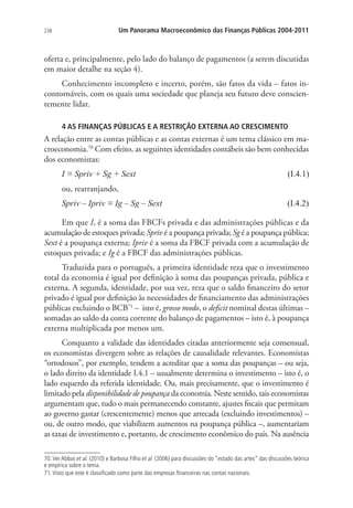 238 Um Panorama Macroeconômico das Finanças Públicas 2004-2011
oferta e, principalmente, pelo lado do balanço de pagamentos (a serem discutidas
em maior detalhe na seção 4).
Conhecimento incompleto e incerto, porém, são fatos da vida – fatos in-
contornáveis, com os quais uma sociedade que planeja seu futuro deve conscien-
temente lidar.
4 AS FINANÇAS PÚBLICAS E A RESTRIÇÃO EXTERNA AO CRESCIMENTO
A relação entre as contas públicas e as contas externas é um tema clássico em ma-
croeconomia.70
Com efeito, as seguintes identidades contábeis são bem conhecidas
dos economistas:
I ≡ Spriv + Sg + Sext (I.4.1)
ou, rearranjando,
Spriv – Ipriv ≡ Ig – Sg – Sext (I.4.2)
Em que I, é a soma das FBCFs privada e das administrações públicas e da
acumulação de estoques privada; Spriv é a poupança privada; Sg é a poupança pública;
Sext é a poupança externa; Ipriv é a soma da FBCF privada com a acumulação de
estoques privada; e Ig é a FBCF das administrações públicas.
Traduzida para o português, a primeira identidade reza que o investimento
total da economia é igual por definição à soma das poupanças privada, pública e
externa. A segunda, identidade, por sua vez, reza que o saldo financeiro do setor
privado é igual por definição às necessidades de financiamento das administrações
públicas excluindo o BCB71
– isto é, grosso modo, o deficit nominal destas últimas –
somadas ao saldo da conta corrente do balanço de pagamentos – isto é, à poupança
externa multiplicada por menos um.
Conquanto a validade das identidades citadas anteriormente seja consensual,
os economistas divergem sobre as relações de causalidade relevantes. Economistas
“ortodoxos”, por exemplo, tendem a acreditar que a soma das poupanças – ou seja,
o lado direito da identidade I.4.1 – usualmente determina o investimento – isto é, o
lado esquerdo da referida identidade. Ou, mais precisamente, que o investimento é
limitado pela disponibilidade de poupança da economia. Neste sentido, tais economistas
argumentam que, tudo o mais permanecendo constante, ajustes fiscais que permitam
ao governo gastar (crescentemente) menos que arrecada (excluindo investimentos) –
ou, de outro modo, que viabilizem aumentos na poupança pública –, aumentariam
as taxas de investimento e, portanto, de crescimento econômico do país. Na ausência
70.Ver Abbas et al. (2010) e Barbosa Filho et al. (2006) para discussões do “estado das artes” das discussões teórica
e empírica sobre o tema.
71.Visto que este é classificado como parte das empresas financeiras nas contas nacionais.
 