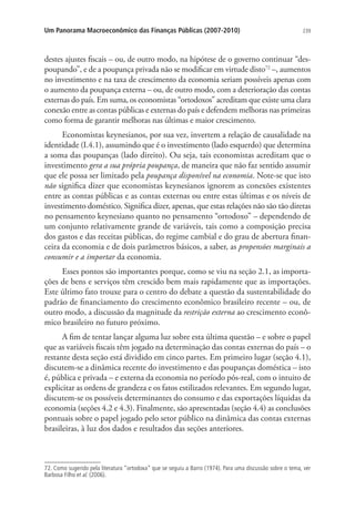 239Um Panorama Macroeconômico das Finanças Públicas (2007-2010)
destes ajustes fiscais – ou, de outro modo, na hipótese de o governo continuar “des-
poupando”, e de a poupança privada não se modificar em virtude disto72
–, aumentos
no investimento e na taxa de crescimento da economia seriam possíveis apenas com
o aumento da poupança externa – ou, de outro modo, com a deterioração das contas
externas do país. Em suma, os economistas “ortodoxos” acreditam que existe uma clara
conexão entre as contas públicas e externas do país e defendem melhoras nas primeiras
como forma de garantir melhoras nas últimas e maior crescimento.
Economistas keynesianos, por sua vez, invertem a relação de causalidade na
identidade (I.4.1), assumindo que é o investimento (lado esquerdo) que determina
a soma das poupanças (lado direito). Ou seja, tais economistas acreditam que o
investimento gera a sua própria poupança, de maneira que não faz sentido assumir
que ele possa ser limitado pela poupança disponível na economia. Note-se que isto
não significa dizer que economistas keynesianos ignorem as conexões existentes
entre as contas públicas e as contas externas ou entre estas últimas e os níveis de
investimento doméstico. Significa dizer, apenas, que estas relações não são tão diretas
no pensamento keynesiano quanto no pensamento “ortodoxo” – dependendo de
um conjunto relativamente grande de variáveis, tais como a composição precisa
dos gastos e das receitas públicas, do regime cambial e do grau de abertura finan-
ceira da economia e de dois parâmetros básicos, a saber, as propensões marginais a
consumir e a importar da economia.
Esses pontos são importantes porque, como se viu na seção 2.1, as importa-
ções de bens e serviços têm crescido bem mais rapidamente que as importações.
Este último fato trouxe para o centro do debate a questão da sustentabilidade do
padrão de financiamento do crescimento econômico brasileiro recente – ou, de
outro modo, a discussão da magnitude da restrição externa ao crescimento econô-
mico brasileiro no futuro próximo.
A fim de tentar lançar alguma luz sobre esta última questão – e sobre o papel
que as variáveis fiscais têm jogado na determinação das contas externas do país – o
restante desta seção está dividido em cinco partes. Em primeiro lugar (seção 4.1),
discutem-se a dinâmica recente do investimento e das poupanças doméstica – isto
é, pública e privada – e externa da economia no período pós-real, com o intuito de
explicitar as ordens de grandeza e os fatos estilizados relevantes. Em segundo lugar,
discutem-se os possíveis determinantes do consumo e das exportações líquidas da
economia (seções 4.2 e 4.3). Finalmente, são apresentadas (seção 4.4) as conclusões
pontuais sobre o papel jogado pelo setor público na dinâmica das contas externas
brasileiras, à luz dos dados e resultados das seções anteriores.
72. Como sugerido pela literatura “ortodoxa” que se seguiu a Barro (1974). Para uma discussão sobre o tema, ver
Barbosa Filho et al. (2006).
 