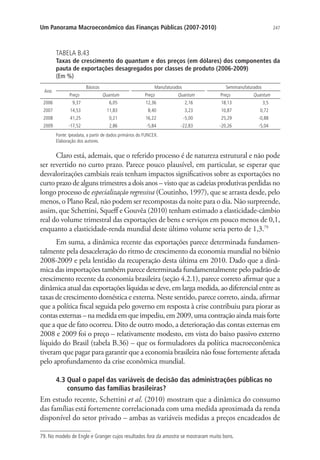 247Um Panorama Macroeconômico das Finanças Públicas (2007-2010)
TABELA B.43
Taxas de crescimento do quantum e dos preços (em dólares) dos componentes da
pauta de exportações desagregados por classes de produto (2006-2009)
(Em %)
Ano
Básicos Manufaturados Semimanufaturados
Preço Quantum Preço Quantum Preço Quantum
2006 9,37 6,05 12,36 2,16 18,13 3,5
2007 14,53 11,83 8,40 3,23 10,87 0,72
2008 41,25 0,21 16,22 -5,00 25,29 -0,88
2009 -17,52 2,86 -5,84 -22,83 -20,26 -5,04
Fonte: Ipeadata, a partir de dados primários do FUNCEX.
Elaboração dos autores.
Claro está, ademais, que o referido processo é de natureza estrutural e não pode
ser revertido no curto prazo. Parece pouco plausível, em particular, se esperar que
desvalorizações cambiais reais tenham impactos significativos sobre as exportações no
curto prazo de alguns trimestres a dois anos – visto que as cadeias produtivas perdidas no
longo processo de especialização regressiva (Coutinho, 1997), que se arrasta desde, pelo
menos, o Plano Real, não podem ser recompostas da noite para o dia. Não surpreende,
assim, que Schettini, Squeff e Gouvêa (2010) tenham estimado a elasticidade-câmbio
real do volume trimestral das exportações de bens e serviços em pouco menos de 0,1,
enquanto a elasticidade-renda mundial deste último volume seria perto de 1,3.79
Em suma, a dinâmica recente das exportações parece determinada fundamen-
talmente pela desaceleração do ritmo de crescimento da economia mundial no biênio
2008-2009 e pela lentidão da recuperação desta última em 2010. Dado que a dinâ-
mica das importações também parece determinada fundamentalmente pelo padrão de
crescimento recente da economia brasileira (seção 4.2.1), parece correto afirmar que a
dinâmica atual das exportações líquidas se deve, em larga medida, ao diferencial entre as
taxas de crescimento doméstica e externa. Neste sentido, parece correto, ainda, afirmar
que a política fiscal seguida pelo governo em resposta à crise contribuiu para piorar as
contas externas – na medida em que impediu, em 2009, uma contração ainda mais forte
que a que de fato ocorreu. Dito de outro modo, a deterioração das contas externas em
2008 e 2009 foi o preço – relativamente modesto, em vista do baixo passivo externo
líquido do Brasil (tabela B.36) – que os formuladores da política macroeconômica
tiveram que pagar para garantir que a economia brasileira não fosse fortemente afetada
pelo aprofundamento da crise econômica mundial.
4.3 Qual o papel das variáveis de decisão das administrações públicas no
consumo das famílias brasileiras?
Em estudo recente, Schettini et al. (2010) mostram que a dinâmica do consumo
das famílias está fortemente correlacionada com uma medida aproximada da renda
disponível do setor privado – ambas as variáveis medidas a preços encadeados de
79. No modelo de Engle e Granger cujos resultados fora da amostra se mostraram muito bons.
 