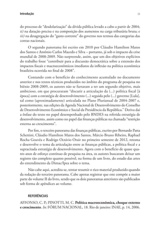 23Introdução
do processo de “desdolarização” da dívida pública levado a cabo a partir de 2004;
ii) na datação precisa e na composição dos aumentos na carga tributária bruta; e
iii) na desagregação do “gasto corrente” do governo nos termos das categorias das
contas nacionais. 	
O segundo panorama foi escrito em 2010 por Cláudio Hamilton Matos
dos Santos e Antônio Carlos Macedo e Silva – portanto, já sob o impacto da crise
mundial de 2008-2009. Não surpreende, assim, que um dos objetivos explícitos
do trabalho fosse “contribuir para a discussão democrática sobre a extensão dos
impactos fiscais e macroeconômicos imediatos da inflexão na política econômica
brasileira ocorrida no final de 2008”.
Contando com o benefício do conhecimento acumulado no documento
anterior e nos textos técnicos produzidos no âmbito do programa de pesquisa no
biênio 2008-2009, os autores não se furtaram a ter um segundo objetivo, mais
ambicioso, em que procuraram “discutir a articulação da (...) política fiscal [à
época] com a estratégia de desenvolvimento (...) seguida pelo (...) governo [Lula],
tal como (aproximadamente) articulada no Plano Plurianual de 2004-2007 e,
posteriormente, nas edições da Agenda Nacional de Desenvolvimento do Conselho
de Desenvolvimento Econômico e Social da Presidência da República.” Deriva daí
a ênfase do texto no papel desempenhado pelo BNDES na referida estratégia de
desenvolvimento, assim como no papel das finanças públicas na chamada “restrição
externa ao crescimento”.
Por fim, o terceiro panorama das finanças públicas, escrito por Bernardo Patta
Schettini, Cláudio Hamilton Matos dos Santos, Márcio Bruno Ribeiro, Raphael
Rocha Gouvêa e Rodrigo Octávio Orair no primeiro semestre de 2012, retoma
e desenvolve o tema da articulação entre as finanças públicas, a política fiscal e a
supracitada estratégia de desenvolvimento. Agora com o benefício de quase qua-
tro anos de esforço contínuo de pesquisa na área, os autores buscaram deixar um
registro tão completo quanto possível, na forma de um livro, do estado das artes
do entendimento da Dimac/Ipea sobre o tema.
Não cabe aqui, acredita-se, tentar resumir o rico material produzido quando
da redação do terceiro panorama. Cabe apenas registrar que este compõe a maior
parte do volume II do livro, sendo que os dois panoramas anteriores são publicados
sob forma de apêndices ao volume.
REFERÊNCIAS
AFFONSO, C. P.; PINOTTI, M. C. Política macroeconômica, choque externo
e crescimento. In: FÓRUM NACIONAL, 18. Rio de janeiro: INAE, p. 14, 2006.
 