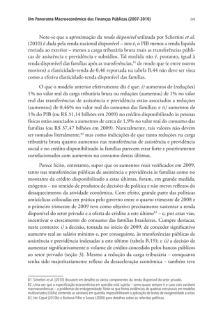 249Um Panorama Macroeconômico das Finanças Públicas (2007-2010)
Note-se que a aproximação da renda disponível utilizada por Schettini et al.
(2010) é dada pela renda nacional disponível – isto é, o PIB menos a renda líquida
enviada ao exterior – menos a carga tributária bruta mais as transferências públi-
cas de assistência e previdência e subsídios. Tal medida não é, portanto, igual à
renda disponível das famílias após as transferências,81
de modo que (e entre outros
motivos) a elasticidade-renda de 0,46 reportada na tabela B.44 não deve ser vista
como a efetiva elasticidade-renda disponível das famílias.
O que o modelo anterior efetivamente diz é que: i) aumentos de (reduções)
1% no valor real da carga tributária bruta ou reduções (aumentos) de 1% no valor
real das transferências de assistência e previdência estão associados a reduções
(aumentos) de 0,46% no valor real do consumo das famílias; e ii) aumentos de
1% do PIB (ou R$ 31,14 bilhões em 2009) no crédito disponibilizado às pessoas
físicas estão associados a aumentos de cerca de 1,9% no valor real do consumo das
famílias (ou R$ 37,47 bilhões em 2009). Naturalmente, tais valores não devem
ser tomados literalmente,82
mas como indicações de que tanto reduções na carga
tributária bruta quanto aumentos nas transferências de assistência e previdência
social e no crédito disponibilizado às famílias parecem estar forte e positivamente
correlacionados com aumentos no consumo destas últimas.
Parece lícito, entretanto, supor que os aumentos reais verificados em 2009,
tanto nas transferências públicas de assistência e previdência às famílias como no
montante de crédito disponibilizado a estas últimas, foram, em grande medida,
exógenos – no sentido de produtos de decisões de política e não meros reflexos do
desaquecimento da atividade econômica. Com efeito, grande parte das políticas
anticíclicas colocadas em prática pelo governo entre o quarto trimestre de 2008 e
o primeiro trimestre de 2009 teve como objetivo precisamente sustentar a renda
disponível do setor privado e a oferta de crédito a este último83
– e, por estas vias,
incentivar o crescimento do consumo das famílias brasileiras. Cumpre destacar,
neste contexto: i) a decisão, tomada no início de 2009, de conceder significativo
aumento real ao salário mínimo e, por conseguinte, às transferências públicas de
assistência e previdência indexadas a este último (tabela B.19); e ii) a decisão de
aumentar significativamente o volume de crédito concedido pelos bancos públicos
ao setor privado (seção 3). Mesmo a redução da carga tributária – conquanto
tenha sido majoritariamente reflexo da desaceleração econômica – também teve
81. Schettini et al. (2010) discutem em detalhe os vários componentes da renda disponível do setor privado.
82. Uma vez que a especificação econométrica em questão está sujeita – como quase sempre é o caso com variáveis
macroeconômicas – a problemas de endogeneidade. Note-se que fortes evidências de quebras estruturais em modelos
multivariados (VARs) contendo as variáveis em questão impossibilitaram a aplicação de testes de exogeneidade a estas.
83.Ver Cepal (2010b) e Barbosa Filho e Souza (2009) para detalhes sobre as referidas políticas.
 