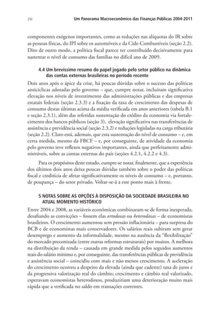 250 Um Panorama Macroeconômico das Finanças Públicas 2004-2011
componentes exógenos importantes, como as reduções nas alíquotas do IR sobre
as pessoas físicas, do IPI sobre os automóveis e da Cide-Combustíveis (seção 2.2).
Dito de outro modo, a política fiscal parece ter contribuído decisivamente para
sustentar o nível de consumo das famílias no difícil ano de 2009.
4.4 Um brevíssimo resumo do papel jogado pelo setor público na dinâmica
das contas externas brasileiras no período recente
Dois anos após o ápice da crise, há poucas dúvidas sobre o sucesso das políticas
anticíclicas adotadas pelo governo – que, cumpre notar, incluíram significativa
elevação nos níveis de investimento das administrações públicas e das empresas
estatais federais (seção 2.3.3) e a fixação da taxa de crescimento das despesas de
consumo destas últimas acima da média verificada em anos anteriores (tabela B.1
e seção 2.3.1), além das referidas sustentação do crédito da economia via fortale-
cimento dos bancos públicos (seção 3), elevação significativa nas transferências de
assistência e previdência social (seção 2.3.2) e reduções legisladas na carga tributária
(seção 2.2). Claro está, ademais, que esta sustentação do nível de consumo – e, em
certa medida, mesmo da FBCF – e, por conseguinte, de atividade da economia
pelo governo teve reflexos negativos importantes, ainda que perfeitamente admi-
nistráveis, sobre as contas externas do país (seções 4.2.1, 4.2.2 e 4.3).
Para os propósitos deste estudo, cumpre-se notar, finalmente, que a experiência
dos últimos dois anos deixa poucas dúvidas também sobre o poder das políticas
fiscal e creditícia de afetar significativamente os níveis de consumo – e, portanto,
de poupança – do setor privado. Voltar-se-á a este ponto mais à frente.
5 NOTAS SOBRE AS OPÇÕES À DISPOSIÇÃO DA SOCIEDADE BRASILEIRA NO
ATUAL MOMENTO HISTÓRICO
Entre 2004 e 2008, as variáveis econômicas combinaram-se de forma inesperada,
desafiando as convicções – fossem elas ortodoxas ou heterodoxas – de economistas
brasileiros. O crescimento aumentou sem pressão inflacionária – para surpresa do
BCB e de economistas mais conservadores. Os salários reais subiram sem gerar
desemprego e aumento da informalidade, mesmo na ausência da “flexibilização”
do mercado preconizada (entre outras reformas estruturais) por muitos. A melhora
na distribuição da renda – causada em grande medida pelos seguidos aumentos
reais do salário mínimo e, por conseguinte, das transferências públicas de previdência
e assistência social – coincidiu com mais e não menos crescimento. A aceleração
do crescimento ocorreu a despeito da elevada (ainda que cadente) taxa de juros e
da progressiva valorização real do câmbio; crescimento e câmbio real valorizado,
esperavam economistas heterodoxos, produziriam uma deterioração muito mais
rápida que a verificada no saldo em transações correntes.
 