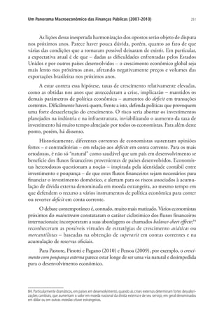 251Um Panorama Macroeconômico das Finanças Públicas (2007-2010)
As lições dessa inesperada harmonização dos opostos serão objeto de disputa
nos próximos anos. Parece haver pouca dúvida, porém, quanto ao fato de que
várias das condições que a tornaram possível deixaram de existir. Em particular,
a expectativa atual é de que – dadas as dificuldades enfrentadas pelos Estados
Unidos e por outros países desenvolvidos – o crescimento econômico global seja
mais lento nos próximos anos, afetando negativamente preços e volumes das
exportações brasileiras nos próximos anos.
A estar correta essa hipótese, taxas de crescimento relativamente elevadas,
como as obtidas nos anos que antecederam a crise, implicarão – mantidos os
demais parâmetros de política econômica – aumentos do deficit em transações
correntes. Dificilmente haverá quem, frente a isto, defenda políticas que provoquem
uma forte desaceleração do crescimento. O risco seria abortar os investimentos
planejados na indústria e na infraestrutura, inviabilizando o aumento da taxa de
investimento há muito tempo almejado por todos os economistas. Para além deste
ponto, porém, há dissenso.
Historicamente, diferentes correntes de economistas sustentam opiniões
fortes – e contraditórias – em relação aos deficits em conta corrente. Para os mais
ortodoxos, é não só “natural” como saudável que um país em desenvolvimento se
beneficie dos fluxos financeiros provenientes de países desenvolvidos. Economis-
tas heterodoxos questionam a noção – inspirada pela identidade contábil entre
investimento e poupança – de que estes fluxos financeiros sejam necessários para
financiar o investimento doméstico, e alertam para os riscos associados à acumu-
lação de dívida externa denominada em moeda estrangeira, ao mesmo tempo em
que defendem o recurso a vários instrumentos de política econômica para conter
ou reverter deficit em conta corrente.
O debate contemporâneo é, contudo, muito mais matizado. Vários economistas
próximos do mainstream constataram o caráter ciclotímico dos fluxos financeiros
internacionais; incorporaram a suas abordagens os chamados balance-sheet effects;84
reconheceram as possíveis virtudes de estratégias de crescimento asiáticas ou
mercantilistas – baseadas na obtenção de superavit em contas correntes e na
acumulação de reservas oficiais.
Para Pastore, Pinotti e Pagano (2010) e Pessoa (2009), por exemplo, o cresci-
mento com poupança externa parece estar longe de ser uma via natural e desimpedida
para o desenvolvimento econômico.
84. Particularmente dramáticos, em países em desenvolvimento, quando as crises externas determinam fortes desvalori-
zações cambiais, que aumentam o valor em moeda nacional da dívida externa e de seu serviço, em geral denominados
em dólar ou em outras moedas-chave estrangeiras.
 