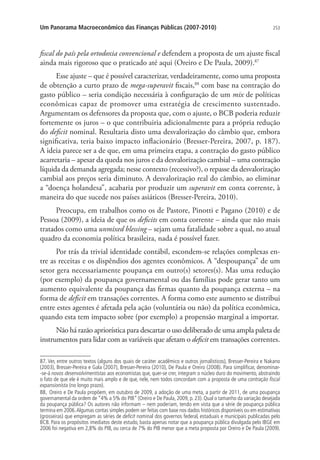 253Um Panorama Macroeconômico das Finanças Públicas (2007-2010)
fiscal do país pela ortodoxia convencional e defendem a proposta de um ajuste fiscal
ainda mais rigoroso que o praticado até aqui (Oreiro e De Paula, 2009).87
Esse ajuste – que é possível caracterizar, verdadeiramente, como uma proposta
de obtenção a curto prazo de mega-superavit fiscais,88
com base na contração do
gasto público – seria condição necessária à configuração de um mix de políticas
econômicas capaz de promover uma estratégia de crescimento sustentado.
Argumentam os defensores da proposta que, com o ajuste, o BCB poderia reduzir
fortemente os juros – o que contribuiria adicionalmente para a própria redução
do deficit nominal. Resultaria disto uma desvalorização do câmbio que, embora
significativa, teria baixo impacto inflacionário (Bresser-Pereira, 2007, p. 187).
A ideia parece ser a de que, em uma primeira etapa, a contração do gasto público
acarretaria – apesar da queda nos juros e da desvalorização cambial – uma contração
líquida da demanda agregada; nesse contexto (recessivo?), o repasse da desvalorização
cambial aos preços seria diminuto. A desvalorização real do câmbio, ao eliminar
a “doença holandesa”, acabaria por produzir um superavit em conta corrente, à
maneira do que sucede nos países asiáticos (Bresser-Pereira, 2010).
Preocupa, em trabalhos como os de Pastore, Pinotti e Pagano (2010) e de
Pessoa (2009), a ideia de que os deficits em conta corrente – ainda que não mais
tratados como uma unmixed blessing – sejam uma fatalidade sobre a qual, no atual
quadro da economia política brasileira, nada é possível fazer.
Por trás da trivial identidade contábil, escondem-se relações complexas en-
tre as receitas e os dispêndios dos agentes econômicos. A “despoupança” de um
setor gera necessariamente poupança em outro(s) setores(s). Mas uma redução
(por exemplo) da poupança governamental ou das famílias pode gerar tanto um
aumento equivalente da poupança das firmas quanto da poupança externa – na
forma de deficit em transações correntes. A forma como este aumento se distribui
entre estes agentes é afetada pela ação (voluntária ou não) da política econômica,
quando esta tem impacto sobre (por exemplo) a propensão marginal a importar.
Não há razão apriorística para descartar o uso deliberado de uma ampla paleta de
instrumentos para lidar com as variáveis que afetam o deficit em transações correntes.
87. Ver, entre outros textos (alguns dos quais de caráter acadêmico e outros jornalísticos), Bresser-Pereira e Nakano
(2003), Bresser-Pereira e Gala (2007), Bresser-Pereira (2010), De Paula e Oreiro (2008). Para simplificar, denominar-
-se-á novos desenvolvimentistas aos economistas que, quer-se crer, integram o núcleo duro do movimento, abstraindo
o fato de que ele é muito mais amplo e de que, nele, nem todos concordam com a proposta de uma contração fiscal
expansionista (no longo prazo).
88. Oreiro e De Paula propõem, em outubro de 2009, a adoção de uma meta, a partir de 2011, de uma poupança
governamental da ordem de “4% a 5% do PIB” (Oreiro e De Paula, 2009, p. 23). Qual o tamanho da variação desejada
da poupança pública? Os autores não informam – nem poderiam, tendo em vista que a série de poupança pública
termina em 2006.Algumas contas simples podem ser feitas com base nos dados históricos disponíveis ou em estimativas
(grosseiras) que empregam as séries de deficit nominal dos governos federal, estaduais e municipais publicadas pelo
BCB. Para os propósitos imediatos deste estudo, basta apenas notar que a poupança pública divulgada pelo IBGE em
2006 foi negativa em 2,8% do PIB, ou cerca de 7% do PIB menor que a meta proposta por Oreiro e De Paula (2009).
 