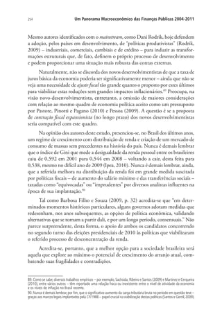 254 Um Panorama Macroeconômico das Finanças Públicas 2004-2011
Mesmo autores identificados com o mainstream, como Dani Rodrik, hoje defendem
a adoção, pelos países em desenvolvimento, de “políticas produtivistas” (Rodrik,
2009) – industriais, comerciais, cambiais e de crédito – para induzir as transfor-
mações estruturais que, de fato, definem o próprio processo de desenvolvimento
e podem proporcionar uma situação mais robusta das contas externas.
Naturalmente, não se discorda dos novos desenvolvimentistas de que a taxa de
juros básica da economia poderia ser significativamente menor – ainda que não se
veja uma necessidade de ajuste fiscal tão grande quanto o proposto por estes últimos
para viabilizar estas reduções sem grandes impactos inflacionários.89
Preocupa, na
visão novo-desenvolvimentista, entretanto, a omissão de maiores considerações
com relação ao mesmo quadro de economia política aceito como um pressuposto
por Pastore, Pinotti e Pagano (2010) e Pessoa (2009). A questão é se a proposta
de contração fiscal expansionista (no longo prazo) dos novos desenvolvimentistas
seria compatível com este quadro.
Na opinião dos autores deste estudo, presenciou-se, no Brasil dos últimos anos,
um regime de crescimento com distribuição de renda e criação de um mercado de
consumo de massas sem precedentes na história do país. Nunca é demais lembrar
que o índice de Gini que mede a desigualdade da renda pessoal entre os brasileiros
caiu de 0,592 em 2001 para 0,544 em 2008 – voltando a cair, desta feita para
0,538, mesmo no difícil ano de 2009 (Ipea, 2010). Nunca é demais lembrar, ainda,
que a referida melhora na distribuição da renda foi em grande medida suscitada
por políticas fiscais – de aumento do salário mínimo e das transferências sociais –
taxadas como “equivocadas” ou “imprudentes” por diversos analistas influentes na
época de sua implantação.90
Tal como Barbosa Filho e Souza (2009, p. 32) acredita-se que “em deter-
minados momentos históricos particulares, alguns governos adotam medidas que
redesenham, nos anos subsequentes, as opções de política econômica, validando
alternativas que se tornam a partir dali, e por um longo período, consensuais.” Não
parece surpreendente, desta forma, o apoio de ambos os candidatos concorrendo
no segundo turno das eleições presidenciais de 2010 às políticas que viabilizaram
o referido processo de desconcentração da renda.
Acredita-se, portanto, que a melhor opção para a sociedade brasileira será
aquela que explore ao máximo o potencial de crescimento do arranjo atual, com-
batendo suas fragilidades e contradições.
89. Como se sabe, diversos trabalhos empíricos – por exemplo, Sachsida, Ribeiro e Santos (2009) e Martinez e Cerqueira
(2010), entre vários outros – têm reportado uma relação fraca ou inexistente entre o nível de atividade da economia
e os níveis de inflação no Brasil recente.
90. Nunca é demais lembrar, por fim, que o significativo aumento da carga tributária bruta no período em questão teve –
graças aos marcos legais implantados pela CF/1988 – papel crucial na viabilização destas políticas (Santos e Gentil,2009).
 