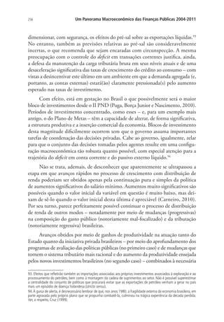 256 Um Panorama Macroeconômico das Finanças Públicas 2004-2011
dimensionar, com segurança, os efeitos do pré-sal sobre as exportações líquidas.93
No entanto, também as previsões relativas ao pré-sal são consideravelmente
incertas, o que recomenda que sejam encaradas com circunspecção. A mesma
preocupação com o controle do deficit em transações correntes justifica, ainda,
a defesa da manutenção da carga tributária bruta em seus níveis atuais e de uma
desaceleração significativa das taxas de crescimento do crédito ao consumo – com
vistas a desincentivar este último em um ambiente em que a demanda agregada (e,
portanto, as contas externas) estará(ão) claramente pressionada(s) pelo aumento
esperado nas taxas de investimento.
Com efeito, está em gestação no Brasil o que possivelmente será o maior
bloco de investimentos desde o II PND (Puga, Borça Junior e Nascimento, 2010).
Períodos de investimento concentrado, como esses – e, para um exemplo mais
antigo, o do Plano de Metas – têm a capacidade de alterar, de forma significativa,
a estrutura produtiva e a inserção comercial da economia. Blocos de investimento
desta magnitude dificilmente ocorrem sem que o governo assuma importantes
tarefas de coordenação das decisões privadas. Cabe ao governo, igualmente, zelar
para que o conjunto das decisões tomadas pelos agentes resulte em uma configu-
ração macroeconômica tão robusta quanto possível, com especial atenção para a
trajetória do deficit em conta corrente e do passivo externo líquido.94
Não se trata, ademais, de desconhecer que aparentemente se ultrapassou a
etapa em que avanços rápidos no processo de crescimento com distribuição de
renda poderiam ser obtidos apenas pela continuação pura e simples da política
de aumentos significativos do salário mínimo. Aumentos muito significativos são
possíveis quando o valor inicial da variável em questão é muito baixo, mas dei-
xam de sê-lo quando o valor inicial desta última é apreciável (Carneiro, 2010).
Por seu turno, parece perfeitamente possível continuar o processo de distribuição
de renda de outros modos – notadamente por meio de mudanças (progressivas)
na composição do gasto público (notoriamente mal-focalizado) e da tributação
(notoriamente regressiva) brasileiras.
Avanços obtidos por meio de ganhos de produtividade na atuação tanto do
Estado quanto da iniciativa privada brasileiros – por meio do aprofundamento dos
programas de avaliação das políticas públicas (no primeiro caso) e de mudanças que
tornem o sistema tributário mais racional e do aumento da produtividade ensejada
pelos novos investimentos brasileiros (no segundo caso) – combinados à necessária
93. Efeitos que refletirão também as importações associadas aos próprios investimentos associados à exploração e ao
processamento do petróleo, bem como à montagem da cadeia de suprimentos ao setor. Não é possível superestimar
a centralidade do conjunto de políticas que procurará evitar que as exportações de petróleo venham a gerar no país
mais um episódio de doença holandesa (stricto sensu).
94.À guisa de alerta, é desnecessário lembrar de que, nos anos 1980, a fragilidade externa da economia brasileira, em
parte agravada pelo próprio plano que se propunha combatê-la, culminou na trágica experiência da década perdida.
Ver, a respeito, Cruz (1999).
 