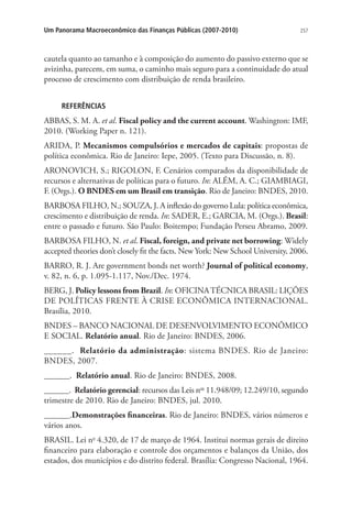 257Um Panorama Macroeconômico das Finanças Públicas (2007-2010)
cautela quanto ao tamanho e à composição do aumento do passivo externo que se
avizinha, parecem, em suma, o caminho mais seguro para a continuidade do atual
processo de crescimento com distribuição de renda brasileiro.
REFERÊNCIAS
ABBAS, S. M. A. et al. Fiscal policy and the current account. Washington: IMF,
2010. (Working Paper n. 121).
ARIDA, P. Mecanismos compulsórios e mercados de capitais: propostas de
política econômica. Rio de Janeiro: Iepe, 2005. (Texto para Discussão, n. 8).
ARONOVICH, S.; RIGOLON, F. Cenários comparados da disponibilidade de
recursos e alternativas de políticas para o futuro. In: ALÉM, A. C.; GIAMBIAGI,
F. (Orgs.). O BNDES em um Brasil em transição. Rio de Janeiro: BNDES, 2010.
BARBOSA FILHO, N.; SOUZA, J. A inflexão do governo Lula: política econômica,
crescimento e distribuição de renda. In: SADER, E.; GARCIA, M. (Orgs.). Brasil:
entre o passado e futuro. São Paulo: Boitempo; Fundação Perseu Abramo, 2009.
BARBOSA FILHO, N. et al. Fiscal, foreign, and private net borrowing: Widely
accepted theories don’t closely fit the facts. New York: New School University, 2006.
BARRO, R. J. Are government bonds net worth? Journal of political economy,
v. 82, n. 6, p. 1.095-1.117, Nov./Dec. 1974.
BERG, J. Policy lessons from Brazil. In: OFICINATÉCNICA BRASIL: LIÇÕES
DE POLÍTICAS FRENTE À CRISE ECONÔMICA INTERNACIONAL.
Brasília, 2010.
BNDES – BANCO NACIONAL DE DESENVOLVIMENTO ECONÔMICO
E SOCIAL. Relatório anual. Rio de Janeiro: BNDES, 2006.
______. Relatório da administração: sistema BNDES. Rio de Janeiro:
BNDES, 2007.
______. Relatório anual. Rio de Janeiro: BNDES, 2008.
______. Relatório gerencial: recursos das Leis nos
11.948/09; 12.249/10, segundo
trimestre de 2010. Rio de Janeiro: BNDES, jul. 2010.
______.Demonstrações financeiras. Rio de Janeiro: BNDES, vários números e
vários anos.
BRASIL. Lei no
4.320, de 17 de março de 1964. Institui normas gerais de direito
financeiro para elaboração e controle dos orçamentos e balanços da União, dos
estados, dos municípios e do distrito federal. Brasília: Congresso Nacional, 1964.
 