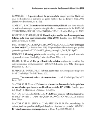 24 Um Panorama Macroeconômico das Finanças Públicas 2004-2011
GIAMBIAGI, F. A política fiscal do governo lula em perspectiva histórica:
qual é o limite para o aumento do gasto público? Rio de Janeiro: Ipea, 2006
(Texto para Discussão, n. 1.169).
GOBETTI, S. W. Estimativa dos investimentos públicos: um novo modelo
de análise da execução orçamentária aplicado às contas nacionais. In: PRÊMIO
TESOURO NACIONAL DE MONOGRAFIAS, 11. Brasília: UnB, p. 51, 2007.
GOBETTI, S. W.; ORAIR, R. O. Classificação e análise das despesas públicas
federais pela ótica macroeconômica (2002-2009). Brasília: Ipea, 2010 (Texto
para Discussão, n. 1.485).
IPEA–INSTITUTODEPESQUISAECONÔMICAAPLICADA.Planoestratégico
do Ipea 2013-2023. Brasília: Ipea, 2013. Disponível em: <http://www.ipea.gov.br/
portal/images/stories/PDFs/140506_plano_estrategico_2013_2023.pdf>.
LINDERT, P. Growing public: social spending and economic growth since the
eighteenth century. Cambridge University Press, 2004. v. 1.
ORAIR, R. O. et al. Carga tributária brasileira: estimação e análise dos
determinantes da evolução recente – 2002-2012. Brasília: Ipea, 2012 (Texto para
Discussão, n. 1.875).
PERSSON,T.;TABELLINI, G. Political economics: explaining economic policy.
1st
ed. Cambridge: The MIT Press, 2002.
______. The economic effects of constitutions. 1 st
ed. Cambridge: The MIT
Press, 2005.
SANTOS, C. H. M. et al. Estimativas trimestrais das transferências públicas
de assistência e previdência no Brasil no período 1995-2012. Brasília: Ipea,
p.1-20, 2014. (Texto para Discussão, n. 1.991).
SANTOS, C. H. M.; GENTIL, D. L. A CF/88 e as finanças públicas brasileiras.
In: IPEA – INSTITUTO DE PESQUISA ECONÔMICA APLICADA. Brasília:
Ipea, 2009.
SANTOS, C. H. M., SILVA, A. C. M.; RIBEIRO, M. B. Uma metodologia de
estimação da carga tributária líquida brasileira trimestral no período 1995-2009.
Revista de economia contemporânea, v. 14, n. 2, p. 209-236, 2010.
 