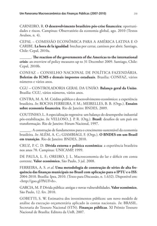 259Um Panorama Macroeconômico das Finanças Públicas (2007-2010)
CARNEIRO, R. O desenvolvimento brasileiro pós-crise financeira: oportuni-
dades e riscos. Campinas: Observatório da economia global, ago. 2010 (Textos
Avulsos, n. 4).
CEPAL – COMISSÃO ECONÔMICA PARA A AMÉRICA LATINA E O
CARIBE. La hora de la igualdad: brechas por cerrar, caminos por abrir. Santiago,
Chile: Cepal, 2010a.
______. The reaction of the governments of the Americas to the international
crisis: an overview of policy measures up to 31 December 2009. Santiago, Chile:
Cepal, 2010b.
CONFAZ – CONSELHO NACIONAL DE POLÍTICA FAZENDÁRIA.
Boletim do ICMS e demais impostos estaduais. Brasília: CONFAZ, vários
números e vários anos.
CGU – CONTROLADORIA GERAL DA UNIÃO. Balanço geral da União.
Brasília: CGU, vários números, vários anos.
CINTRA, M. A. M. Crédito público e desenvolvimento econômico: a experiência
brasileira. In: ROCHA FERREIRA, F. M.; MEIRELLES, B. B. (Orgs.). Ensaios
sobre economia financeira. Rio de Janeiro: BNDES, 2009.
COUTINHO, L. A especialização regressiva: um balanço do desempenho industrial
pós-estabilização. In: VELLOSO, J. P. R. (Org.). Brasil: desafios de um país em
transformação. Rio de Janeiro: Fórum Nacional, 1997.
______. A construção de fundamentos para o crescimento sustentável da economia
brasileira. In: ALÉM, A. C.; GIAMBIAGI, F. (Orgs.). O BNDES em um Brasil
em transição. Rio de Janeiro: BNDES, 2010.
CRUZ, P. C. D. Dívida externa e política econômica: a experiência brasileira
nos anos 70. Campinas: UNICAMP, 1999.
DE PAULA, L. F.; OREIRO, J. L. Macroeconomia do lar e déficit em conta
corrente. Valor econômico, São Paulo, 3 jul. 2008.
FERREIRA, A. S. et al. Uma metodologia de construção de séries de alta fre-
quência das finanças municipais no Brasil com aplicação para o IPTU e o ISS:
2004-2010. Brasília: Ipea, 2010. (Texto para Discussão, n. 1.632). Disponível em:
http://goo.gl/PhUFvb.
GARCIA, M. P. Dívida pública: antigas e novas vulnerabilidades. Valor econômico,
São Paulo, 12. fev. 2010.
GOBETTI, S. W. Estimativa dos investimentos públicos: um novo modelo de
análise da execução orçamentária aplicado às contas nacionais. In: BRASIL.
Secretaria do Tesouro Nacional (STN). Finanças públicas. XI Prêmio Tesouro
Nacional de Brasília: Editora da UnB, 2007.
 