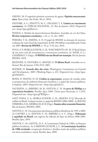 261Um Panorama Macroeconômico das Finanças Públicas (2007-2010)
ORENG, M. O superávit primário recorrente de agosto. Opinião macroeconô-
mica. Banco Itaú. São Paulo, 30 set. 2010.
PASTORE, A. C.; PINOTTI, M. C.; PAGANO, T. A. Limites ao crescimento
econômico. In: FÓRUM NACIONAL, 22. Rio de Janeiro, 2010. Disponível
em: http://goo.gl/jRaLx4.
PESSOA, S. Modelo de desenvolvimento Brasileiro: Austrália em vez da China.
Revista conjuntura econômica, v. 63, n. 12, dez. 2009.
PEREIRA, T. R.; SIMÕES, A. N. O papel do BNDES na alocação de recursos:
avaliação do custo fiscal do empréstimo de R$ 100 bilhões concedido pela União
em 2009. Revista do BNDES, n. 33, p. 5-54, jun. 2010.
PUGA, F. P; BORÇA JUNIOR, G. R.; NASCIMENTO, M. M. O Brasil diante
de um novo ciclo de investimento e crescimento econômico. In: ALÉM, A. C.;
GIAMBIAGI, F. (Orgs.). O BNDES em um Brasil em transição. Rio de Janeiro:
BNDES, 2010.
REZENDE, F.; OLIVEIRA, F.; ARAÚJO, E. O dilema fiscal: remendar ou re-
formar? Rio de Janeiro: CNI; FGV, 2007.
RODRIK, D. Growth after the crisis. Washington: Commission on Growth
and Development, 2009. (Working Paper, n. 65). Disponível em: http://goo.
gl/SAHsH5.
ROSSI, P.; PRATES, D. M. Crédito às exportações: projeto de estudos sobre
as perspectivas da indústria financeira brasileira e o papel dos bancos públicos.
Campinas, 2009. Disponível em: http://goo.gl/joJx3s.
SACHSIDA, A.; RIBEIRO, M. B.; SANTOS, C. H. A curva de Phillips e a
experiência brasileira. Brasília: Ipea, 2009. (Texto para Discussão, n. 1.429).
Disponível em: http://goo.gl/WJPgxv.
SANT’ANNA, A. A.; BORÇA JUNIOR. G. R.; ARAÚJO, P. Q. Mercado de
crédito no Brasil: evolução recente e o papel do BNDES (2004-2008). In: ROCHA
FERREIRA, F. M.; MEIRELLES, B. B. (Orgs.). Ensaios sobre economia financeira.
Rio de Janeiro: BNDES, 2009.
SANTOS, C. H. Um panorama das finanças públicas Brasileiras de 1995 a 2009.
In: CASTRO, J. A.; SANTOS, C. H.; RIBEIRO, J. A. C. (Orgs.). Tributação
e equidade no Brasil: um registro da reflexão do Ipea no biênio 2008-2009.
Brasília: Ipea, 2010.
SANTOS, C. H.; GENTIL, D. L. A Constituição Federal de 1988 e as finanças
públicas brasileiras. In: CARDOSO JUNIOR, J. C. A Constituição brasileira
de 1988 revisitada: recuperação histórica e desafios atuais das políticas públicas
nas áreas econômica e social. Brasília: Ipea, 2009.
 