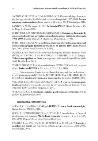 262 Um Panorama Macroeconômico das Finanças Públicas 2004-2011
SANTOS, C. H.; SILVA, A. C. M.; RIBEIRO, M. B. Uma metodologia de estima-
ção da carga tributária líquida brasileira trimestral no período 1995-2009. Revista
economia contemporânea, Rio de Janeiro, v. 14, n. 2, p. 209-236, maio/ago. 2010.
SANTOS, V. M. Por dentro do FAT. Revista do BNDES, Rio de Janeiro, v. 13,
n. 26, p. 3-14, dez. 2006.
SCHETTINI, B. P.; SQUEFF, G. C.; GOUVÊA, R. R. Estimativas da função de
exportações brasileiras agregadas com dados das contas nacionais trimestrais
1995-2009. Brasília: Ipea, 2010. (Texto para Discussão, n. 1.598).
SCHETTINI, B. P. et al. Novas evidências empíricas sobre a dinâmica trimestral
do consumo agregado das famílias brasileiras no período 1995-2009. Brasília:
Ipea, 2010. (Texto para Discussão, n. 1.614).
SOARES, S. et al. O potencial distributivo do Imposto de Renda da Pessoa Física
(IRPF). In: CASTRO, J. A.; SANTOS, C. H.; RIBEIRO, J. A. C. (Orgs.).
Tributação e equidade no Brasil: um registro da reflexão do Ipea no biênio 2008-
2009. Brasília: Ipea, 2010.
TORRES FILHO, E. T. A reforma do sistema FAT-BNDES: críticas à proposta
Arida. Revista do BNDES, v. 12, n. 24, p. 31-42, dez. 2005.
______. Mecanismos de direcionamento do crédito, bancos de desenvolvimento e
a experiência recente do BNDES. In: ROCHA FERREIRA, F. M.; MEIRELLES,
B. B. (Orgs.). Ensaios sobre economia financeira. Rio de Janeiro: BNDES, 2009.
VELLOSO, R.; MENDES, M.; CAETANO, M. A. A crise e a revisão da polí-
tica fiscal: inclusive retomando a reforma da previdência. Rio de Janeiro: Fórum
Nacional, 2009. (Estudos e Pesquisas, n. 294).
WERNECK, R. L. F. Empresas estatais e política macroeconômica. Rio de
Janeiro: Editora Campus, 1987.
BIBLIOGRAFIA COMPLEMENTAR
ALÉM, A. C.; GIAMBIAGI, F. (Orgs.). O BNDES em um Brasil em transição.
Rio de Janeiro: BNDES, 2010.
BECK, T.; DEMIRGUC-KUNT, A.; LEVINE, R. A new database on financial
development and structure. World Bank economic review, v. 14, n. 3, p. 597-
605, 2000. Disponível em: http://goo.gl/PhUFvb.
CASTRO, J. A.; SANTOS, C. H.; RIBEIRO, J. A. C. (Orgs.). Tributação e
equidade no Brasil: um registro da reflexão do Ipea no biênio 2008-2009.
Brasília: Ipea, 2010.
 