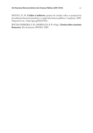 263Um Panorama Macroeconômico das Finanças Públicas (2007-2010)
PRATES, D. M. Crédito à indústria: projeto de estudos sobre as perspectivas
da indústria financeira brasileira e o papel dos bancos públicos. Campinas, 2009.
Disponível em: http://goo.gl/SDuVNh.
ROCHA FERREIRA, F. M.; MEIRELLES, B. B. (Orgs.). Ensaios sobre economia
financeira. Rio de Janeiro: BNDES, 2009.
 