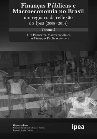 Um Panorama Macroeconômico
das Finanças Públicas 2004-2011
Organizadores
Cláudio Hamilton Matos dos Santos
Raphael Rocha Gouvêa
Finanças Públicas e
Macroeconomia no Brasil
um registro da reflexão
do Ipea (2008 - 2014)
Volume 2
 