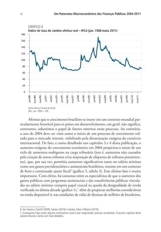 30 Um Panorama Macroeconômico das Finanças Públicas 2004-2011
GRÁFICO 4
Índice de taxa de câmbio efetiva real – IPCA (jan. 1988-maio 2011)
0
20
40
60
80
100
120
140
160
180
jan/88
mar/89
mai/90
jul/91
set/92
nov/93
jan/95
mar/96
mai/97
jul/98
set/99
nov/00
jan/02
mar/03
mai/04
jul/05
set/06
nov/07
jan/09
mar/10
mai/11
Fonte: Banco Central do Brasil.
Obs.: jun. 1994 = 100.
Afirmar que o crescimento brasileiro se insere em um contexto mundial par-
ticularmente favorável para os países em desenvolvimento, em geral, não significa,
entretanto, subestimar o papel de fatores internos neste processo. Ao contrário,
o ano de 2004 deve ser visto como o início de um processo de crescimento vol-
tado para o mercado interno, viabilizado pela dinamização exógena do comércio
internacional. De fato, e como detalhado nos capítulos 3 e 4 desta publicação, o
aumento exógeno do crescimento econômico em 2004 propiciou o início de um
ciclo de aumentos endógenos na carga tributária (isto é, aumentos não causados
pela criação de novos tributos e/ou majoração de alíquotas de tributos preexisten-
tes), que, por sua vez, permitiu aumentos significativos tanto no salário mínimo
como nos gastos previdenciários e assistenciais brasileiros, mesmo em um contexto
de forte e continuado ajuste fiscal6
(gráfico 5, tabela 3). Este último fato é muito
importante. Com efeito, há consenso entre os especialistas de que o aumento dos
gastos públicos com programas assistenciais e das transferências públicas vincula-
das ao salário mínimo cumpriu papel crucial na queda da desigualdade de renda
verificada na última década (gráfico 1),7
além de propiciar melhorias consideráveis
na renda disponível (e nas condições de vida) de dezenas de milhões de brasileiros.
6.Ver Santos e Gentil (2009), Santos (2010) e Santos, Silva e Ribeiro (2010).
7. Conquanto haja ainda alguma controvérsia acerca das magnitudes precisas envolvidas. O quarto capítulo deste
volume discute o tema com mais detalhes.
 