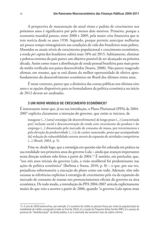 36 Um Panorama Macroeconômico das Finanças Públicas 2004-2011
A perspectiva de manutenção do atual ritmo e padrão de crescimento nos
próximos anos é significativa por pelo menos dois motivos. Primeiro, porque a
economia mundial passou, entre 2008 e 2009, pela maior crise financeira que se
tem notícia desde os anos 1930. Segundo, porque permite antecipar melhorias
até pouco tempo inimagináveis nas condições de vida dos brasileiros mais pobres.
Mantidos os atuais níveis de crescimento populacional e crescimento econômico,
a renda per capita dos brasileiros subirá mais 18% até 2015. Subitamente, eliminar
a pobreza extrema do país parece um objetivo possível de ser alcançado na próxima
década. Assim como trazer a distribuição de renda pessoal brasileira para mais perto
da média verificada nos países desenvolvidos (Soares, 2008). Não parece exagerado
afirmar, em resumo, que se está diante da melhor oportunidade de efetivo apro-
fundamento do desenvolvimento econômico no Brasil dos últimos trinta anos.
É nesse contexto, parece que a dinâmica das contas públicas nos últimos oito
anos e as opções disponíveis para os formuladores da política econômica no início
de 2012 devem ser analisadas.
3 UM NOVO MODELO DE CRESCIMENTO ECONÔMICO?
É interessante notar que, já na sua introdução, o Plano Plurianual (PPA) de 2004-
2007 explicita claramente a intenção do governo, que então se iniciava, de
inaugurar (...) [uma] estratégia [de desenvolvimento] de longo prazo (...) [caracterizada
por] inclusão social e desconcentração da renda com crescimento do produto e do
emprego (...) dinamizado pelo mercado de consumo de massa, por investimentos e
pela elevação da produtividade (...) [e de caráter sustentado, posto que acompanhado
da] redução da vulnerabilidade externa através da expansão de atividades competitivas
(...) (Brasil, 2003, p. 5).
Frise-se, desde logo, que a estratégia em questão não foi colocada em prática na
sua totalidade nos primeiros anos do governo Lula – ainda que avanços importantes
nesta direção tenham sido feitos a partir de 2004.13
É notório, em particular, que,
“nos três anos iniciais do governo Lula, a visão neoliberal foi predominante nas
ações de política econômica” (Barbosa e Souza, 2010, p. 8) – o que, por sua vez,
prejudicou sobremaneira a execução do plano como um todo. Ademais, têm sido
escassas as referências explícitas à estratégia de crescimento pela via da expansão do
mercado de consumo de massas nos pronunciamentos oficiais do governo na área
econômica. De todo modo, a introdução do PPA 2004-2007 articula explicitamente
muito do que veio a ocorrer a partir de 2006, quando “o governo Lula optou mais
13. O ano de 2004 testemunhou, por exemplo: i) o aumento do crédito às pessoas físicas por conta da popularização da
modalidade de crédito consignado (criado no final de 2003); ii) a criação do Programa Bolsa Família (PBF); ii) o avanço do
processo de “desdolarização” da dívida pública; e iv) a retomada dos aumentos reais do salário mínimo.
 