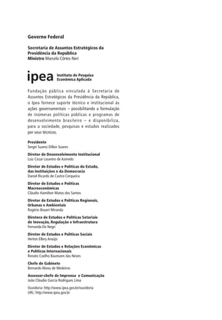 Governo Federal
Secretaria de Assuntos Estratégicos da
Presidência da República
Ministro Marcelo Côrtes Neri
Fundação pública vinculada à Secretaria de
Assuntos Estratégicos da Presidência da República,
o Ipea fornece suporte técnico e institucional às
ações governamentais – possibilitando a formulação
de inúmeras políticas públicas e programas de
desenvolvimento brasileiro – e disponibiliza,
para a sociedade, pesquisas e estudos realizados
por seus técnicos.
Presidente
Sergei Suarez Dillon Soares
Diretor de Desenvolvimento Institucional
Luiz Cezar Loureiro de Azeredo
Diretor de Estudos e Políticas do Estado,
das Instituições e da Democracia
Daniel Ricardo de Castro Cerqueira
Diretor de Estudos e Políticas
Macroeconômicas
Cláudio Hamilton Matos dos Santos
Diretor de Estudos e Políticas Regionais,
Urbanas e Ambientais
Rogério Boueri Miranda
Diretora de Estudos e Políticas Setoriais
de Inovação, Regulação e Infraestrutura
Fernanda De Negri
Diretor de Estudos e Políticas Sociais
Herton Ellery Araújo
Diretor de Estudos e Relações Econômicas
e Políticas Internacionais
Renato Coelho Baumann das Neves
Chefe de Gabinete
Bernardo Abreu de Medeiros
Assessor-chefe de Imprensa e Comunicação
João Cláudio Garcia Rodrigues Lima
Ouvidoria: http://www.ipea.gov.br/ouvidoria
URL: http://www.ipea.gov.br
 