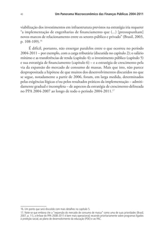 40 Um Panorama Macroeconômico das Finanças Públicas 2004-2011
viabilização dos investimentos em infraestrutura previstos na estratégia iria requerer
“a implementação de engenharias de financiamento que (...) [pressupunham]
novos marcos de relacionamento entre os setores público e privado” (Brasil, 2003,
p. 108-109).16
É difícil, portanto, não enxergar paralelos entre o que ocorreu no período
2004-2011 – por exemplo, com a carga tributária (discutida no capítulo 2); o salário
mínimo e as transferências de renda (capítulo 4); o investimento público (capítulo 5)
e sua estratégia de financiamento (capítulo 6) – e a estratégia de crescimento pela
via da expansão do mercado de consumo de massas. Mais que isto, não parece
despropositada a hipótese de que muitos dos desenvolvimentos discutidos no que
se segue, notadamente a partir de 2006, foram, em larga medida, determinados
pelas exigências lógicas e/ou pelos resultados práticos da implementação – admiti-
damente gradual e incompleta – de aspectos da estratégia de crescimento delineada
no PPA 2004-2007 ao longo de todo o período 2004-2011.17
16. Um ponto que será discutido com mais detalhes no capítulo 5.
17. Note-se que embora cite a “expansão do mercado de consumo de massa” como uma de suas prioridades (Brasil,
2007, p. 11), a ênfase do PPA 2008-2011 é bem mais operacional, recaindo prioritariamente sobre programas ligados
à proteção social, ao plano de desenvolvimento da educação (PDE) e ao PAC.
 