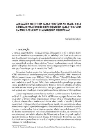 CAPÍTULO 2
A DINÂMICA RECENTE DA CARGA TRIBUTÁRIA NO BRASIL: O QUE
EXPLICA O PARADOXO DO CRESCIMENTO DA CARGA TRIBUTÁRIA
EM MEIO A SEGUIDAS DESONERAÇÕES TRIBUTÁRIAS?
Rodrigo Octávio Orair1
1 INTRODUÇÃO
O tema da carga tributária – ou seja, a soma da arrecadação de todos os tributos da eco-
nomia – é notoriamente controverso aqui e em todo lugar. A tributação não somente
afeta de múltiplas (e complexas) maneiras a distribuição social e regional da renda, como
também estabelece em grande medida o montante de recursos disponibilizado ao estado
para a provisão de serviços e bens públicos. Trata-se, fundamentalmente, de delimitar
quanto cada grupo de cidadãos e empresas de quais regiões geográficas do país terá de
arcar para financiar que tipo (e tamanho) de Estado.
No caso do Brasil, a controvérsia é alimentada pelo fato de a carga tributária bruta
(CTB)teraumentadosensivelmenteapósa ConstituiçãoFederalde1988–passandode
23%doprodutointernobruto(PIB)em1988para35%doPIBem2011.Porumlado,
háossetoresempresariais,quereclamamqueatributaçãotemoneradocrescentementeo
setorprodutivonacional.Poroutrolado,existeasociedadecivilorganizada,quequestiona
a baixa qualidade dos serviços públicos diante de tantos impostos cobrados. Em última
instância, o senso comum que se dissemina é o de que o governo está retirando cada vez
maisrendadosetorprivadoparafinanciargastossupérfluosesaláriosdeservidorespúblicos.
A seção seguinte tem como objetivo examinar a dinâmica recente da tributação
no Brasil. A opção metodológica foi dividir a CTB em seis grupos distintos de tribu-
tos, a saber: i) tributos sobre a importação; ii) tributos sobre as operações financeiras;
iii) demais tributos sobre a produção; iv) tributos sobre a renda do trabalho (e folha de
pagamentos);v)tributossobreolucroeosganhosdecapital;evi)outrostributossobreo
patrimônioeocapital.Aprincipalvantagemdadivisãodostributosporbasesdeincidência
é que esta permite analisar de maneira mais precisa a relação entre a dinâmica da CTB e
das distintas bases tributáveis. Esta divisão permite também concluir, em particular, que
o crescimento da arrecadação tributária dos últimos anos se deveu em grande medida à
expansão simultânea da massa salarial, do grau de formalização do emprego e da lucra-
tividade de setores particularmente beneficiados pelo padrão de crescimento econômico
verificado no período recente.
1.Técnico de Planejamento e Pesquisa da Diretoria de Estudos e Políticas Macroconômicas (Dimac) do Ipea.
 