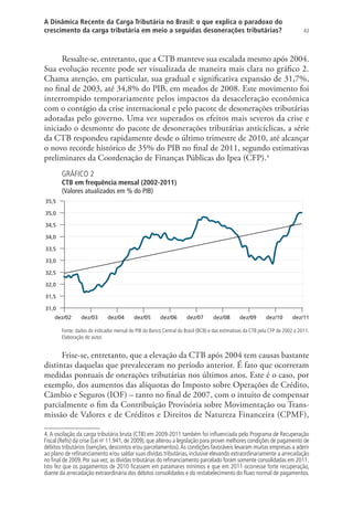 43
A Dinâmica Recente da Carga Tributária no Brasil: o que explica o paradoxo do
crescimento da carga tributária em meio a seguidas desonerações tributárias?
Ressalte-se, entretanto, que a CTB manteve sua escalada mesmo após 2004.
Sua evolução recente pode ser visualizada de maneira mais clara no gráfico 2.
Chama atenção, em particular, sua gradual e significativa expansão de 31,7%,
no final de 2003, até 34,8% do PIB, em meados de 2008. Este movimento foi
interrompido temporariamente pelos impactos da desaceleração econômica
com o contágio da crise internacional e pelo pacote de desonerações tributárias
adotadas pelo governo. Uma vez superados os efeitos mais severos da crise e
iniciado o desmonte do pacote de desonerações tributárias anticíclicas, a série
da CTB respondeu rapidamente desde o último trimestre de 2010, até alcançar
o novo recorde histórico de 35% do PIB no final de 2011, segundo estimativas
preliminares da Coordenação de Finanças Públicas do Ipea (CFP).4
GRÁFICO 2
CTB em frequência mensal (2002-2011)
(Valores atualizados em % do PIB)
31,0
31,5
32,0
32,5
33,0
33,5
34,0
34,5
35,0
35,5
dez/02 dez/03 dez/04 dez/05 dez/06 dez/07 dez/08 dez/09 dez/10 dez/11
Fonte: dados do indicador mensal do PIB do Banco Central do Brasil (BCB) e das estimativas da CTB pela CFP de 2002 a 2011.
Elaboração do autor.
Frise-se, entretanto, que a elevação da CTB após 2004 tem causas bastante
distintas daquelas que prevaleceram no período anterior. É fato que ocorreram
medidas pontuais de onerações tributárias nos últimos anos. Este é o caso, por
exemplo, dos aumentos das alíquotas do Imposto sobre Operações de Crédito,
Câmbio e Seguros (IOF) – tanto no final de 2007, com o intuito de compensar
parcialmente o fim da Contribuição Provisória sobre Movimentação ou Trans-
missão de Valores e de Créditos e Direitos de Natureza Financeira (CPMF),
4.A oscilação da carga tributária bruta (CTB) em 2009-2011 também foi influenciada pelo Programa de Recuperação
Fiscal (Refis) da crise (Lei no
11.941, de 2009), que alterou a legislação para prover melhores condições de pagamento de
débitos tributários (isenções, descontos e/ou parcelamentos).As condições favoráveis levaram muitas empresas a aderir
ao plano de refinanciamento e/ou saldar suas dívidas tributárias, inclusive elevando extraordinariamente a arrecadação
no final de 2009. Por sua vez, as dívidas tributárias do refinanciamento parcelado foram somente consolidadas em 2011.
Isto fez que os pagamentos de 2010 ficassem em patamares mínimos e que em 2011 ocorresse forte recuperação,
diante da arrecadação extraordinária dos débitos consolidados e do restabelecimento do fluxo normal de pagamentos.
 