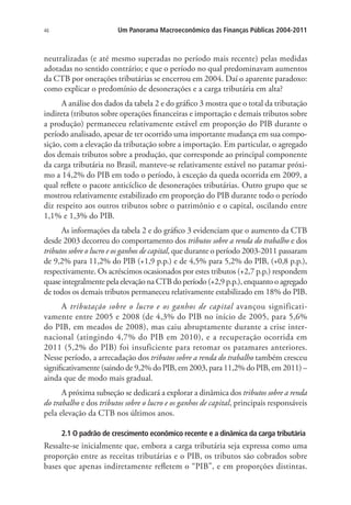 46 Um Panorama Macroeconômico das Finanças Públicas 2004-2011
neutralizadas (e até mesmo superadas no período mais recente) pelas medidas
adotadas no sentido contrário; e que o período no qual predominavam aumentos
da CTB por onerações tributárias se encerrou em 2004. Daí o aparente paradoxo:
como explicar o predomínio de desonerações e a carga tributária em alta?
A análise dos dados da tabela 2 e do gráfico 3 mostra que o total da tributação
indireta (tributos sobre operações financeiras e importação e demais tributos sobre
a produção) permaneceu relativamente estável em proporção do PIB durante o
período analisado, apesar de ter ocorrido uma importante mudança em sua compo-
sição, com a elevação da tributação sobre a importação. Em particular, o agregado
dos demais tributos sobre a produção, que corresponde ao principal componente
da carga tributária no Brasil, manteve-se relativamente estável no patamar próxi-
mo a 14,2% do PIB em todo o período, à exceção da queda ocorrida em 2009, a
qual reflete o pacote anticíclico de desonerações tributárias. Outro grupo que se
mostrou relativamente estabilizado em proporção do PIB durante todo o período
diz respeito aos outros tributos sobre o patrimônio e o capital, oscilando entre
1,1% e 1,3% do PIB.
As informações da tabela 2 e do gráfico 3 evidenciam que o aumento da CTB
desde 2003 decorreu do comportamento dos tributos sobre a renda do trabalho e dos
tributos sobre o lucro e os ganhos de capital, que durante o período 2003-2011 passaram
de 9,2% para 11,2% do PIB (+1,9 p.p.) e de 4,5% para 5,2% do PIB, (+0,8 p.p.),
respectivamente. Os acréscimos ocasionados por estes tributos (+2,7 p.p.) respondem
quase integralmente pela elevação na CTB do período (+2,9 p.p.), enquanto o agregado
de todos os demais tributos permaneceu relativamente estabilizado em 18% do PIB.
A tributação sobre o lucro e os ganhos de capital avançou significati-
vamente entre 2005 e 2008 (de 4,3% do PIB no início de 2005, para 5,6%
do PIB, em meados de 2008), mas caiu abruptamente durante a crise inter-
nacional (atingindo 4,7% do PIB em 2010), e a recuperação ocorrida em
2011 (5,2% do PIB) foi insuficiente para retomar os patamares anteriores.
Nesse período, a arrecadação dos tributos sobre a renda do trabalho também cresceu
significativamente (saindo de 9,2% do PIB, em 2003, para 11,2% do PIB, em 2011) –
ainda que de modo mais gradual.
A próxima subseção se dedicará a explorar a dinâmica dos tributos sobre a renda
do trabalho e dos tributos sobre o lucro e os ganhos de capital, principais responsáveis
pela elevação da CTB nos últimos anos.
2.1 O padrão de crescimento econômico recente e a dinâmica da carga tributária
Ressalte-se inicialmente que, embora a carga tributária seja expressa como uma
proporção entre as receitas tributárias e o PIB, os tributos são cobrados sobre
bases que apenas indiretamente refletem o “PIB”, e em proporções distintas.
 