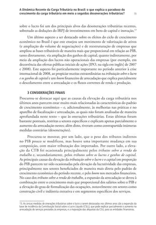 55
A Dinâmica Recente da Carga Tributária no Brasil: o que explica o paradoxo do
crescimento da carga tributária em meio a seguidas desonerações tributárias?
sobre o lucro foi um dos principais alvos das desonerações tributárias recentes,
sobretudo as deduções do IRPJ de investimentos em bens de capital e inovação.13
Um último aspecto a ser destacado sobre os efeitos do ciclo de crescimento
econômico no Brasil é que este ensejou um movimento de valorização de ativos
(e ampliação do volume de negociações) e de reestruturação de empresas que
ampliou as bases tributáveis de maneira mais que proporcional em relação ao PIB,
tanto diretamente, via ampliação dos ganhos de capital, quanto indiretamente, por
meio da ampliação dos lucros não operacionais das empresas (por exemplo, em
decorrência das ofertas públicas iniciais de ações [IPO, na sigla em inglês] de 2007
e 2008). Este aspecto foi particularmente importante no período anterior à crise
internacional de 2008, ao propiciar receitas extraordinárias na tributação sobre o lucro
e os ganhos de capital e um boom financeiro de arrecadação que explica parcialmente
o descolamento entre a arrecadação e os fluxos correntes de renda e produção.
3 CONSIDERAÇÕES FINAIS
Procurou-se destacar aqui que as causas da elevação da carga tributária nos
últimos anos parecem estar muito mais relacionadas às características do padrão
de crescimento econômico – e, adicionalmente, às melhorias nas práticas e no
aparelho de fiscalização e arrecadação, as quais não foram analisadas de maneira
aprofundada neste texto – que às onerações tributárias. Estas últimas foram
bastante pontuais, restritas a setores específicos e explicam apenas parcialmente o
aumento da arrecadação nestes; além disto, tiveram como contrapartida inúmeras
medidas contrárias (desonerações).
Procurou-se mostrar, por um lado, que o peso dos tributos indiretos
no PIB pouco se modificou, mas houve uma importante mudança em sua
composição, com maior tributação dos importados. Por outro lado, a eleva-
ção da CTB foi ocasionada principalmente pelos tributos sobre a renda do
trabalho e, secundariamente, pelos tributos sobre os lucros e ganhos de capital.
As principais causas da elevação da tributação sobre o lucro e o capital em proporção
do PIB parecem ter sido ocasionadas pela elevação da lucratividade das empresas,
principalmente nos setores beneficiados de maneira mais direta pelo padrão de
crescimento econômico do período recente, e pelo boom nos mercados financeiros.
No caso dos tributos sobre a renda do trabalho, a expansão da arrecadação se deveu à
combinação entre o crescimento mais que proporcional dos salários sobre o PIB e
a elevação do grau de formalização das ocupações, notavelmente em setores como
construção civil e indústria extrativa e em segmentos específicos dos serviços.
13.As únicas medidas de onerações tributárias sobre o lucro a serem destacadas nos últimos anos são a expansão da
base de incidência da Contribuição Social sobre o Lucro Líquido (CSLL), que pode explicar parcialmente o aumento na
arrecadação de serviços prestados às empresas, e a majoração das alíquotas da CSLL para as entidades financeiras.
 