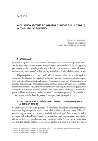 CAPÍTULO 3
A DINÂMICA RECENTE DOS GASTOS PÚBLICOS BRASILEIROS (I):
O CONSUMO DO GOVERNO
Raphael Rocha Gouvêa1
Rodrigo Octávio Orair2
Cláudio Hamilton Matos dos Santos3
1 INTRODUÇÃO
O primeiro capítulo deste livro discutiu o desempenho da economia no período 2004-
2011 e a estratégia de crescimento perseguida pelo governo desde 2003. O segundo,
por sua vez, analisou a evolução da carga tributária nos últimos oito anos, à luz deste
desempenho e desta estratégia. Cumpre agora analisar o destino dado a estes recursos.
Osgastospúblicospodemserclassificadosdeváriasmaneiras.Paraosobjetivosdeste
trabalho, é útil classificá-los (seguindo as Contas Nacionais) em quatro grandes grupos:
i) os gastos usualmente classificados como “consumo do governo”; ii) as transferências
públicas de assistência e previdência social e subsídios ao setor privado; iii) a “formação
bruta de capital fixo” das administrações públicas; e iv) os juros (líquidos) pagos pelas
administrações públicas aos seus credores. Este capítulo trata da dinâmica recente dos
gastos públicos usualmente classificados como “consumo do governo”. Os capítulos 4,
5 e 6, a seguir, tratarão da evolução dos demais grupos de gastos públicos.
2 CONCEITOS BÁSICOS E DINÂMICA AGREGADA DO CONSUMO DO GOVERNO
NO PERÍODO 1996-2011
O chamado “consumo do governo” é composto fundamentalmente por duas
categorias de gastos públicos: i) o “valor adicionado das administrações públicas”,
ou seja, os gastos com a remuneração dos funcionários públicos ativos de todos
os Entes Federados (União, estados e municípios) mais os gastos com a deprecia-
ção do capital fixo das administrações públicas; e ii) o “consumo intermediário
das administrações públicas”, ou seja, os gastos com bens e serviços mercantis
1.Técnico de Planejamento e Pesquisa da Diretoria de Estudos e Políticas Macroeconômicas (Dimac) do Ipea.
2.Técnico de Planejamento e Pesquisa da Dimac do Ipea.
3.Técnico de Planejamento e Pesquisa da Dimac do Ipea.
 