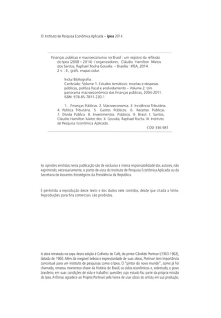 © Instituto de Pesquisa Econômica Aplicada – ipea 2014
As opiniões emitidas nesta publicação são de exclusiva e inteira responsabilidade dos autores, não
exprimindo, necessariamente, o ponto de vista do Instituto de Pesquisa Econômica Aplicada ou da
Secretaria de Assuntos Estratégicos da Presidência da República.
É permitida a reprodução deste texto e dos dados nele contidos, desde que citada a fonte.
Reproduções para fins comerciais são proibidas.
A obra retratada na capa desta edição é Colheita de Café, do pintor Cândido Portinari (1903-1962),
datada de 1960. Além da inegável beleza e expressividade de suas obras, Portinari tem importância
conceitual para um instituto de pesquisas como o Ipea. O “pintor do novo mundo”, como já foi
chamado, retratou momentos-chave da história do Brasil, os ciclos econômicos e, sobretudo, o povo
brasileiro, em suas condições de vida e trabalho: questões cujo estudo faz parte da própria missão
do Ipea.A Dimac agradece ao Projeto Portinari pela honra de usar obras do artista em sua produção.
Finanças públicas e macroeconomia no Brasil : um registro da reflexão
do Ipea (2008 – 2014) / organizadores: Cláudio Hamilton Matos
dos Santos, Raphael Rocha Gouvêa. – Brasília : IPEA, 2014.
2 v. : il., gráfs. mapas color.
Inclui Bibliografia.
Conteúdo: Volume 1. Estudos temáticos: receitas e despesas
públicas, política fiscal e endividamento – Volume 2. Um
panorama macroeconômico das finanças públicas, 2004-2011.
ISBN: 978-85-7811-230-1
1. Finanças Públicas. 2. Macroeconomia. 3. Incidência Tributária.
4. Política Tributária. 5. Gastos Públicos. 6. Receitas Públicas.
7. Dívida Pública. 8. Investimentos Públicos. 9. Brasil. I. Santos,
Cláudio Hamilton Matos dos. II. Gouvêa, Raphael Rocha. III. Instituto
de Pesquisa Econômica Aplicada.
CDD 336.981
 