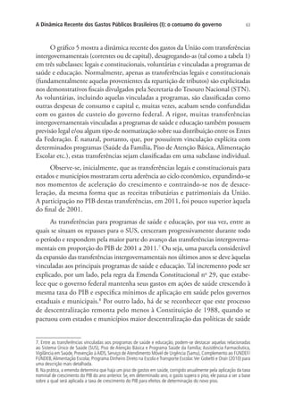 63A Dinâmica Recente dos Gastos Públicos Brasileiros (I): o consumo do governo
O gráfico 5 mostra a dinâmica recente dos gastos da União com transferências
intergovernamentais (correntes ou de capital), desagregando-as (tal como a tabela 1)
em três subclasses: legais e constitucionais, voluntárias e vinculadas a programas de
saúde e educação. Normalmente, apenas as transferências legais e constitucionais
(fundamentalmente aquelas provenientes da repartição de tributos) são explicitadas
nos demonstrativos fiscais divulgados pela Secretaria do Tesouro Nacional (STN).
As voluntárias, incluindo aquelas vinculadas a programas, são classificadas como
outras despesas de consumo e capital e, muitas vezes, acabam sendo confundidas
com os gastos de custeio do governo federal. A rigor, muitas transferências
intergovernamentais vinculadas a programas de saúde e educação também possuem
previsão legal e/ou algum tipo de normatização sobre sua distribuição entre os Entes
da Federação. É natural, portanto, que, por possuírem vinculação explícita com
determinados programas (Saúde da Família, Piso de Atenção Básica, Alimentação
Escolar etc.), estas transferências sejam classificadas em uma subclasse individual.
Observe-se, inicialmente, que as transferências legais e constitucionais para
estados e municípios mostraram certa aderência ao ciclo econômico, expandindo-se
nos momentos de aceleração do crescimento e contraindo-se nos de desace-
leração, da mesma forma que as receitas tributárias e patrimoniais da União.
A participação no PIB destas transferências, em 2011, foi pouco superior àquela
do final de 2001.
As transferências para programas de saúde e educação, por sua vez, entre as
quais se situam os repasses para o SUS, cresceram progressivamente durante todo
o período e respondem pela maior parte do avanço das transferências intergoverna-
mentais em proporção do PIB de 2001 a 2011.7
Ou seja, uma parcela considerável
da expansão das transferências intergovernamentais nos últimos anos se deve àquelas
vinculadas aos principais programas de saúde e educação. Tal incremento pode ser
explicado, por um lado, pela regra da Emenda Constitucional no
29, que estabe-
lece que o governo federal mantenha seus gastos em ações de saúde crescendo à
mesma taxa do PIB e especifica mínimos de aplicação em saúde pelos governos
estaduais e municipais.8
Por outro lado, há de se reconhecer que este processo
de descentralização remonta pelo menos à Constituição de 1988, quando se
pactuou com estados e municípios maior descentralização das políticas de saúde
7. Entre as transferências vinculadas aos programas de saúde e educação, podem-se destacar aquelas relacionadas
ao Sistema Único de Saúde (SUS), Piso de Atenção Básica e Programa Saúde da Família; Assistência Farmacêutica,
Vigilância em Saúde, Prevenção àAIDS, Serviço deAtendimento Móvel de Urgência (Samu), Complemento ao FUNDEF/
FUNDEB,Alimentação Escolar, Programa Dinheiro Direto na Escola eTransporte Escolar.Ver Gobetti e Orair (2010) para
uma descrição mais detalhada.
8. Na prática, a emenda determina que haja um piso de gastos em saúde, corrigido anualmente pela aplicação da taxa
nominal de crescimento do PIB do ano anterior. Se, em determinado ano, o gasto supera o piso, ele passa a ser a base
sobre a qual será aplicada a taxa de crescimento do PIB para efeitos de determinação do novo piso.
 