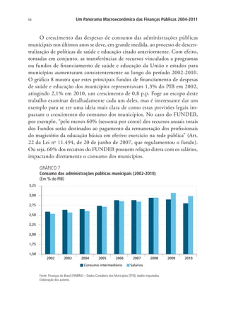 66 Um Panorama Macroeconômico das Finanças Públicas 2004-2011
O crescimento das despesas de consumo das administrações públicas
municipais nos últimos anos se deve, em grande medida, ao processo de descen-
tralização de políticas de saúde e educação citado anteriormente. Com efeito,
tomadas em conjunto, as transferências de recursos vinculados a programas
ou fundos de financiamento de saúde e educação da União e estados para
municípios aumentaram consistentemente ao longo do período 2002-2010.
O gráfico 8 mostra que estes principais fundos de financiamento de despesas
de saúde e educação dos municípios representavam 1,3% do PIB em 2002,
atingindo 2,1% em 2010, um crescimento de 0,8 p.p. Foge ao escopo deste
trabalho examinar detalhadamente cada um deles, mas é interessante dar um
exemplo para se ter uma ideia mais clara de como estas previsões legais im-
pactam o crescimento do consumo dos municípios. No caso do FUNDEB,
por exemplo, “pelo menos 60% (sessenta por cento) dos recursos anuais totais
dos Fundos serão destinados ao pagamento da remuneração dos profissionais
do magistério da educação básica em efetivo exercício na rede pública” (Art.
22 da Lei no
11.494, de 20 de junho de 2007, que regulamentou o fundo).
Ou seja, 60% dos recursos do FUNDEB possuem relação direta com os salários,
impactando diretamente o consumo dos municípios.
GRÁFICO 7
Consumo das administrações públicas municipais (2002-2010)
(Em % do PIB)
1,50
1,75
2,00
2,25
2,50
2,75
3,00
3,25
2002 2003 2004 2005 2006 2007 2008 2009 2010
Consumo intermediário Salários
Fonte: Finanças do Brasil (FINBRA) – Dados Contábeis dos Municípios (STN); dados imputados.
Elaboração dos autores.
 