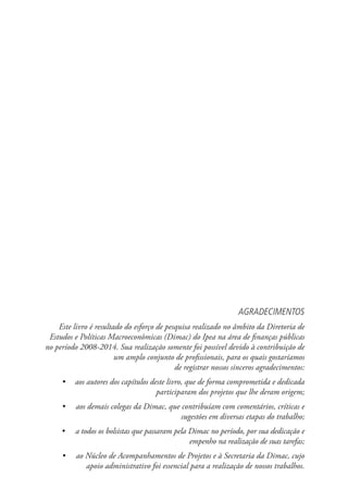 AGRADECIMENTOS
Este livro é resultado do esforço de pesquisa realizado no âmbito da Diretoria de
Estudos e Políticas Macroeconômicas (Dimac) do Ipea na área de finanças públicas
no período 2008-2014. Sua realização somente foi possível devido à contribuição de
um amplo conjunto de profissionais, para os quais gostaríamos
de registrar nossos sinceros agradecimentos:
•	 aos autores dos capítulos deste livro, que de forma comprometida e dedicada
participaram dos projetos que lhe deram origem;
•	 aos demais colegas da Dimac, que contribuíam com comentários, críticas e
sugestões em diversas etapas do trabalho;
•	 a todos os bolsistas que passaram pela Dimac no período, por sua dedicação e
empenho na realização de suas tarefas;
•	 ao Núcleo de Acompanhamentos de Projetos e à Secretaria da Dimac, cujo
apoio administrativo foi essencial para a realização de nossos trabalhos.
 