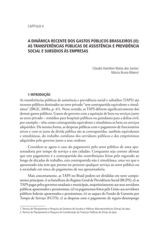 CAPÍTULO 4
A DINÂMICA RECENTE DOS GASTOS PÚBLICOS BRASILEIROS (II):
AS TRANSFERÊNCIAS PÚBLICAS DE ASSISTÊNCIA E PREVIDÊNCIA
SOCIAL E SUBSÍDIOS ÀS EMPRESAS
Cláudio Hamilton Matos dos Santos1
Márcio Bruno Ribeiro2
1 INTRODUÇÃO
As transferências públicas de assistência e previdência social e subsídios (TAPS) são
recursos públicos destinados ao setor privado “sem contrapartida equivalente e simul-
tânea” (IBGE, 2008a, p. 41). Neste sentido, as TAPS diferem significativamente dos
demais gastos públicos. Gastos do governo com a aquisição de bens ou serviços junto
ao setor privado – remédios para hospitais públicos ou guindastes para a defesa civil,
por exemplo – têm como contrapartida equivalente e simultânea os bens ou serviços
adquiridos. Da mesma forma, as despesas públicas com o pagamento de funcionários
ativos e com os juros da dívida pública são as contrapartidas, também equivalentes
e simultâneas, do trabalho cotidiano dos servidores públicos e dos empréstimos
adquiridos pelo governo junto a seus credores.
Considere-se agora o caso do pagamento pelo setor público de uma apo-
sentadoria por tempo de serviço a um cidadão. Conquanto seja correto afirmar
que este pagamento é a contrapartida das contribuições feitas pelo segurado ao
longo de décadas de trabalho, esta contrapartida não é simultânea, uma vez que o
aposentado não tem que prestar no presente qualquer serviço ao setor público ou
à sociedade em troca do pagamento de sua aposentadoria.
Mais concretamente, as TAPS no Brasil podem ser divididas em nove compo-
nentes principais: i) os benefícios do Regime Geral de Previdência Social (RGPS); ii) as
TAPS pagas pelos governos estaduais e municipais, majoritariamente aos seus servidores
públicos aposentados e pensionistas; iii) os pagamentos feitos pela União aos servidores
públicos federais aposentados e pensionistas; iv) os saques do Fundo de Garantia por
Tempo de Serviço (FGTS); v) as despesas com o pagamento de seguro-desemprego
1.Técnico de Planejamento e Pesquisa da Diretoria de Estudos e Políticas Macroeconômicas (Dimac) do Ipea.
2.Técnico de Planejamento e Pesquisa da Coordenação de Finanças Públicas da Dimac do Ipea.
 