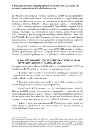 71
A Dinâmica Recente dos Gastos Públicos Brasileiros (II): as transferências públicas de
assistência e previdência social e subsídios às empresas
do FAT, como o abono salarial – benefício equivalente a um SM pago aos trabalhadores
formais com renda mensal inferior a dois salários mínimos – e o seguro-desemprego.
Incrementos relativamente menores, mas ainda bastante significativos, foram verificados
também nos benefícios do RGPS – 60% dos quais iguais a um SM – e nas transferên-
cias a IPSFLs. Em compensação, os saques do FGTS e os subsídios a empresas ficaram
essencialmente estáveis na última década. As transferências a servidores públicos federais,
estaduais e municipais – que beneficiam um número maior de famílias de classe média
e alta, contribuindo, por isto, para piorar a distribuição pessoal da renda – caíram cerca
de 0,6% do PIB. Em suma, asTAPS cresceram e afetaram positivamente a distribuição
pessoal da renda nos últimos dez anos, o que cumpriu um papel importante no processo
de desconcentração da renda pessoal verificado no país na última década.3
As seções de 2 a 8 discutem os determinantes da dinâmica de cada um dos
principais componentes das TAPS no período 2002-2011. A seção 9 conclui o
capítulo, apresentando uma visão de conjunto da dinâmica das TAPS na última
década e do papel cumprido por estas no padrão de crescimento brasileiro atual.
2 A EVOLUÇÃO DOS GASTOS COM OS BENEFÍCIOS DO REGIME GERAL DA
PREVIDÊNCIA SOCIAL (RGPS) NA ÚLTIMA DÉCADA
Segundo classificação do Ministério da Previdência e Assitência Social (MPAS), os
benefícios do RGPS podem ser divididos em dois grandes grupos.
1) Benefícios previdenciários: aposentadoria por idade, por invalidez e por
tempo de contribuição; pensão por morte; auxílio-doença; auxílio-acidente;
auxílio-reclusão; e salário-maternidade.
2) Benefícios acidentários: aposentadoria por invalidez; pensão por morte;
auxílio-doença; auxílio-acidente; e auxílio suplementar.
Os benefícios do RGPS atendem a cerca de 25 milhões de pessoas (tabela 2).4
Têm por finalidade garantir aos segurados e seus dependentes uma renda mensal
continuada em situações nas quais os segurados estão teoricamente impossibilitados
de lutar pelo sustento de suas famílias – seja por motivos de saúde ou acidentes, seja
por conta da idade avançada, morte ou necessidade de cuidar de recém-nascidos.
O gráfico 1 mostra que as despesas do RGPS cresceram pouco mais de um
ponto percentual (p.p.) do PIB entre 2002 e 2006 e têm flutuado em torno de
6,8% do PIB nos últimos cinco anos.
3.Ver, a esse respeito, Firpo e Reis (2007), Ipea (2010), Paes e Barros (2007), Saboia (2007) e Soares e Sátyro (2009).
4. Os números apresentados referem-se aos benefícios emitidos, ou seja, ao estoque de benefícios ativos no cadastro
da Previdência Social. Há ainda um número muito menor – cerca de 332 mil em dezembro de 2011 – de benefícios
que ainda não estavam incluídos naquele cadastro, por pendências diversas, mas cujos pagamentos aos beneficiários
já estavam sendo efetuados. Estes benefícios são classificados como “concedidos” pelo MPAS.
 