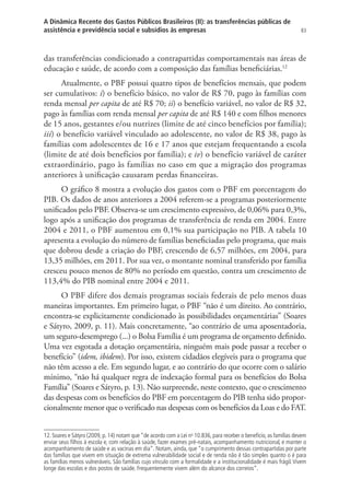 83
A Dinâmica Recente dos Gastos Públicos Brasileiros (II): as transferências públicas de
assistência e previdência social e subsídios às empresas
das transferências condicionado a contrapartidas comportamentais nas áreas de
educação e saúde, de acordo com a composição das famílias beneficiárias.12
Atualmente, o PBF possui quatro tipos de benefícios mensais, que podem
ser cumulativos: i) o benefício básico, no valor de R$ 70, pago às famílias com
renda mensal per capita de até R$ 70; ii) o benefício variável, no valor de R$ 32,
pago às famílias com renda mensal per capita de até R$ 140 e com filhos menores
de 15 anos, gestantes e/ou nutrizes (limite de até cinco benefícios por família);
iii) o benefício variável vinculado ao adolescente, no valor de R$ 38, pago às
famílias com adolescentes de 16 e 17 anos que estejam frequentando a escola
(limite de até dois benefícios por família); e iv) o benefício variável de caráter
extraordinário, pago às famílias no caso em que a migração dos programas
anteriores à unificação causaram perdas financeiras.
O gráfico 8 mostra a evolução dos gastos com o PBF em porcentagem do
PIB. Os dados de anos anteriores a 2004 referem-se a programas posteriormente
unificados pelo PBF. Observa-se um crescimento expressivo, de 0,06% para 0,3%,
logo após a unificação dos programas de transferência de renda em 2004. Entre
2004 e 2011, o PBF aumentou em 0,1% sua participação no PIB. A tabela 10
apresenta a evolução do número de famílias beneficiadas pelo programa, que mais
que dobrou desde a criação do PBF, crescendo de 6,57 milhões, em 2004, para
13,35 milhões, em 2011. Por sua vez, o montante nominal transferido por família
cresceu pouco menos de 80% no período em questão, contra um crescimento de
113,4% do PIB nominal entre 2004 e 2011.
O PBF difere dos demais programas sociais federais de pelo menos duas
maneiras importantes. Em primeiro lugar, o PBF “não é um direito. Ao contrário,
encontra-se explicitamente condicionado às possibilidades orçamentárias” (Soares
e Sátyro, 2009, p. 11). Mais concretamente, “ao contrário de uma aposentadoria,
um seguro-desemprego (...) o Bolsa Família é um programa de orçamento definido.
Uma vez esgotada a dotação orçamentária, ninguém mais pode passar a receber o
benefício” (idem, ibidem). Por isso, existem cidadãos elegíveis para o programa que
não têm acesso a ele. Em segundo lugar, e ao contrário do que ocorre com o salário
mínimo, “não há qualquer regra de indexação formal para os benefícios do Bolsa
Família” (Soares e Sátyro, p. 13). Não surpreende, neste contexto, que o crescimento
das despesas com os benefícios do PBF em porcentagem do PIB tenha sido propor-
cionalmente menor que o verificado nas despesas com os benefícios da Loas e do FAT.
12. Soares e Sátyro (2009, p. 14) notam que “de acordo com a Lei no
10.836, para receber o benefício, as famílias devem
enviar seus filhos à escola e, com relação à saúde, fazer exames pré-natais, acompanhamento nutricional, e manter o
acompanhamento de saúde e as vacinas em dia”. Notam, ainda, que “o cumprimento dessas contrapartidas por parte
das famílias que vivem em situação de extrema vulnerabilidade social e de renda não é tão simples quanto o é para
as famílias menos vulneráveis. São famílias cujo vínculo com a formalidade e a institucionalidade é mais frágil. Vivem
longe das escolas e dos postos de saúde. Frequentemente vivem além do alcance dos correios”.
 